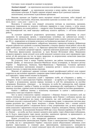 Суттєвим є поділ міграцій на зовнішні та внутрішні.
Зовнішні міграції — це переміщення населення між країнами, групами країн.
Внутрішні міграції — це переміщення населення в межах країни, між регіонами,
населеними пунктами. В Україні зовнішні міграції завжди були зумовлені соціально-
економічними, політичними та релігійними причинами.
Важливе значення для України мають внутрішні міграції населення, тобто міграції, які
відбуваються між її регіонами, областями, населеними пунктами за схемою: місто — місто, село —
місто, місто — село, село — село і т. ін.
Виділяють 4 основних типи міграції: епізодичну (поїздки на відпочинок, навчання),
маятникову (переміщення по відносно стабільних маршрутах в одну сторону, а потім назад),
сезонну (як правило, на сезонні роботи) — поворотні типи; безповоротний тип міграції. Переважно
саме безповоротний тип, який породжує найбільшу кількість проблем, і є об’єктом соціальної
роботи.
За ступенем керованості розрізняють організовану міграцію, здійснювану за участі
державних чи громадських органів, і неорганізовану (стихійну), що здійснюється силами і
засобами самих мігрантів. Прикладом організованої міграції може служити освоєння цілини у 50-х
рр. XX ст., відрядження за путівками комсомолу на будівництво важливих об’єктів та ін.
Щодо переміщення розрізняють: добровільну, вимушену і примусову міграцію. Добровільна
міграція здійснюється людиною за власним бажанням у пошуках кращого місця роботи, житла або
через необхідність здобути освіту і т. ін. Приклади примусової міграції можна знайти в сучасній
історії — це і сталінські депортації народів, і практика вивезення радянських громадян на роботи
до Німеччину фашистськими окупантами за часів Великої Вітчизняної війни. Вимушеною
міграцією вважають також ситуації, коли особи вимушені залишати місце свого проживання через
воєнні дії або рятуючись від тих чи інших природних чи антропогенних катаклізмів (внаслідок
землетрусів, повеней, промислових аварій і т. ін.).
На сучасному етапі в межах України виділяють два райони інтенсивних маятникових
міграцій: Донбас, де знаходиться Донецько-Макіївська міська агломерація, та Західного регіону
України — Закарпатська, Львівська, Івано-Франківська і Чернівецька. Головною причиною
розвитку інтенсивних маятникових міграцій у названому регіоні є значна густота сільських і
міських поселень та сприятлива вікова структура.
Можливі дії української держави стосовно міграції кваліфікованої робочої сили повинні
спиратися на два основних принципи: суверенне право кожної країни вирішувати, хто може в’їхати
на її територію, і право кожної людини на еміграцію.
Об’єктом турботи соціальних служб є переважно особи, які в’їжджають у країну, —
іммігранти. Згідно із законодавством України, імміграція — це прибуття до України чи залишення
в Україні у встановленому законом порядку іноземців та осіб без громадянства на постійне
проживання. Відповідно, «іммігрант — це іноземець чи особа без громадянства, який отримав
дозвіл на імміграцію і прибув в Україну на постійне проживання або, перебуваючи в Україні на
законних підставах, отримав дозвіл на імміграцію і залишився в Україні на постійне проживання».
Однією з найбільш значних у кількісному відношенні та однією з найскладніших у
соціальному плані груп мігрантів є біженці.
Хоч за своєю етимологією терміни «мігранти» і «біженці» близькі й означають осіб, що
змінили (тимчасово чи взагалі) місце свого проживання, проте біженці є особливою групою, яка
досить суттєво відрізняється від інших груп мігрантів, має свій особливий статус і вимагає
особливих підходів у соціальній роботі. Тому і в міжнародному праві, і в юридичних системах ряду
держав розуміння цих і ряду інших визначень є різним. Відповідно зміст і основні аспекти
технології соціальної роботи з мігрантами багато в чому детерміновано тим, до якого розряду за
своїм соціальним і юридичним статусом вони належать: мігранти, іммігранти, біженці, переміщені
особи і переселенці. За визначенням Конвенції ООН про статус біженців (прийнята 28 липня 1951
р.), біженці — це особи, що були змушені залишити свою країну «через обґрунтовані побоювання,
що їх будуть переслідувати через расові, релігійні, національні причини, за приналежність до
визначеної соціальної групи чи через політичні переконання».
Цілком узгоджується з цим міжнародно прийнятим визначенням і термін «біженці»,
прийнятий національним законодавством України. Згідно із законодавством України, біженець —
це «особа, яка не є громадянином України і внаслідок цілком обґрунтованих побоювань стати
жертвою переслідувань за ознаками раси, віросповідання, національності, громадянства
(підданства), приналежності до певної соціальної групи або політичних переконань перебуває за
 