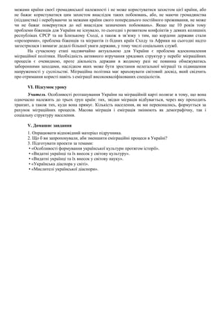 межами країни своєї громадянської належності і не може користуватися захистом цієї країни, або
не бажає користуватися цим захистом внаслідок таких побоювань, або, не маючи громадянства
(підданства) і перебуваючи за межами країни свого попереднього постійного проживання, не може
чи не бажає повернутися до неї внаслідок зазначених побоювань». Якщо ще 10 років тому
проблеми біженців для України не існувало, то сьогодні з розвитком конфліктів у деяких колишніх
республіках СРСР та на Близькому Сході, а також в зв’язку з тим, що кордони держави стали
«прозорими», проблема біженців та мігрантів із бідних країн Сходу та Африки на сьогодні надто
загострилася і вимагає дедалі більшої уваги держави, у тому числі соціальних служб.
На сучасному етапі надзвичайно актуальною для України є проблема вдосконалення
міграційної політики. Необхідність активного втручання урядових структур у перебіг міграційних
процесів є очевидною, проте діяльність держави в жодному разі не повинна обмежуватись
заборонними заходами, наслідком яких може бути зростання нелегальної міграції та підвищення
напруженості у суспільстві. Міграційна політика має враховувати світовий досвід, який свідчить
про отримання користі навіть з еміграції висококваліфікованих спеціалістів.
VI. Підсумок уроку
Учитель. Особливості розташування України на міграційній карті полягає в тому, що вона
одночасно належить до трьох груп країн: тих, звідки міграція відбувається, через яку проходить
транзит, а також тих, куди вона прямує. Кількість населення, як ми переконались, формується за
рахунок міграційних процесів. Масова міграція і еміграція змінюють як демографічну, так і
соціальну структуру населення.
V. Домашнє завдання
1. Опрацювати відповідний матеріал підручника.
2. Що б ви запропонували, аби зменшити еміграційні процеси в Україні?
3. Підготувати проекти за темами:
• «Особливості формування української культури протягом історії».
• «Видатні українці та їх внесок у світову культуру».
• «Видатні українці та їх внесок у світову науку».
• «Українська діаспора у світі».
• «Мислителі української діаспори».
 