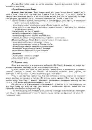 Ведучий. Послухайте «лист» про життя заможного і бідного громадянина України і дайте
відповіді на запитання.
«Лист від вашого однолітка»
Нещастя бути багатим. Зараз чимало людей виступають проти багатих, кажуть, що їх
треба зітерти з лиця землі. Але що стали б робити бідні без багатих? Адже багаті подібні до
джерела. Вода не могла б зрошувати всі ділянки землі, якби не було каналів. Крім того, у багатих є
свої прикрощі, про які бідні, мабуть, ніколи не замислюються. Ось кілька прикладів:
• багаті ніколи не бувають задоволеними, їх завжди турбує думка про те, як влаштувати
життя і збільшити свої статки;
• вони завжди бояться злодіїв, вони платять більше податків, ніж бідні;
• вони руйнують своє здоров’я, вживаючи занадто поживну і вишукану їжу, надмірно
віддаючись насолодам;
• їм заздрять і у них багато ворогів;
• вони часто наражаються на небезпеку;
• вони погано розуміють потреби близьких своїх;
• нарешті, їм завжди загрожує небезпека розоритися і стати бідним.
Щастя народитися бідним. Бідняки мають численні переваги, а саме:
• вони задоволені малим: у них менше турбот;
• вони охочіше працюють; вони не бояться злодіїв;
• вони рідше ризикують захворіти через надмірності;
• вони краще розуміють потреби своїх близьких;
• вони завжди плекають надію бути багатими.
Запитання
1. Чи згодні ви з позицією автора?
2. Що, на вашу думку, краще?
IV. Підсумок уроку
Якщо мене спитають, де я народилася, я відповім: «На Землі». Я вважаю, що власне факт
мого народження на земній кулі робить мене громадянином світу.
Будь-яка людина має право на громадянство. Громадянином, за визначенням тлумачного
словника Ожегова, є «особа, яка належить до постійного населення даної держави, що
користується його захистом і наділена сукупністю прав і обов’язків».
Утім, як мені здається, належати до будь-якої держави не можна, оскільки це означало б
втрату свободи, потрапляння в рабство. Як приклад можна привести Німеччину часів Другої
світової війни, коли Гітлер у кожному німецькому громадянина «виховував» патріота, що мав
плекати у собі ознаки арійця і ненавидіти решту людей.
«Патріотизм — релігія скажених» — так вважав Оскар Уайльд. Адже саме патріотизм, що
культивує думку про відчуття себе громадянином з величезними правами, найчастіше стає
причиною нескінченних міжнародних чвар.
Тож, на мою думку, аби уникнути цього, кожному з нас перш за все необхідно розвинути в
собі почуття громадянина світу, почуття єдності всього народу, що проживає на землі. Я —
громадянин світу.
 