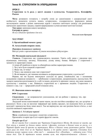 Тема III. СТЕРЕОТИПИ ТА УПЕРЕДЖЕННЯ
УРОК 5
Стереотипи та їх роль у житті людини і суспільства. Толерантність. Ксенофобія.
Расизм
Мета: розвивати готовність і потребу учнів до самопізнання і самореалізації своєї
особистості; визначити сутність понять «стереотипи», «толерантність»; формувати вміння
застосовувати знання з різних навчальних курсів і власного життєвого досвіду для розв'язання
навчальних практичних завдань; сприяти формуванню в учнів активної життєвої позиції.
Тип уроку: вивчення нового матеріалу.
Епіграф до уроку:
Не все однаково придатне для всіх.
Римський поет ІІроперцій
ХІД УРОКУ
I. Організаційний момент уроку
II. Актуалізація опорних знань
Перевірка домашнього завдання
Виступ учнів з презентаціями «Сучасна молодіжна субкультура».
III. Мотивація навчальної діяльності
Учитель. Стереотипи нас супроводжують щоденно. Уявіть собі, яким є уявлення про:
відмінницю, вчительку, циганку, бізнесмена, ділову жінку, бомжа. Виберіть 2 стереотипи і
запишіть їх характерні ознаки.
А тепер об'єднайтеся в групи та обміняйтеся своїми характеристиками.
1. Чи у всіх були однакові стереотипи?
2. Якщо так, то чому?
4. Чому у вас виникли саме такі стереотипи?
5. Як ви вважаєте, які чинники впливають на формування стереотипів у суспільстві?
Вправи, які ми будемо виконувати сьогодні на уроці, ознайомлять вас з основними
складовими «піраміди ненависті» — забобонами і стереотипами, дискримінацією, насильством. Ви
зможете навчитися розпізнавати їх у собі та інших, розуміти їх причини і шкоду, яку вони завдають
суспільству і кожному з нас. Наявність стереотипів не є провиною людини. Стереотипи є в
кожного з нас, і це — природний спосіб пізнання світу.
IV. Вивчення нового матеріалу
►► Стереотипи
Стереотипи — це неправомочні узагальнення, які ми робимо з приводу тих, про
кого ми мало знаємо.
Людський мозок влаштований таким чином, що він постійно класифікує все, що зустрічає в
реальності. Коли у нас не вистачає інформації про якийсь предмет, ми відносимо його до певної
категорії і приписуємо йому певні якості. Так ми вирішуємо, що «всі росіяни багато п'ють», а «всі
підлітки вживають наркотики».
Завдання 1. Усі яблука червоні
Мета: ознайомити учасників з поняттям «стереотип».
Прочитайте історію про Еллі в країні фруктів і овочів.
Історія про Еллі
Ви всі знаєте Еллі з книжки про Чарівника Смарагдового Міста. Ви тільки не знаєте, що
Еллі ніколи в житті не бачила ніяких овочів і фруктів, оскільки в Канзасі вони не росли, а в
Чарівній Країні вони їй просто не траплялися. Якось в Канзасі знову розпочався ураган. Тільки
цього разу він доніс Еллі не до Чарівної Країни, а до країни овочів і фруктів. Спочатку Еллі
побачила велику червону кулю. «Хто ти?» — запитала Еллі. «Помідор», — відповіла куля. І Еллі
пішла далі. Тут їй трапилась велика жовта куля, яка відрекомендувалася: «Лимон» — і
 