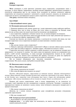 УРОК 6
Ґендерні стереотипи
Мета: розвивати в учнів критичне ставлення щодо стереотипів, успадкованих нами з
культури, та щодо образів, тиражованих засобами масової інформації; проаналізувати поширені в
суспільстві упередження про те, що означає бути чоловіком чи жінкою; визначити характер
стереотипів, що стосуються мужності і жіночності у нашій спільноті; показати, як впливають ці
стереотипи на життя; ідентифікувати аспекти даних стереотипів, пов'язаних із насильством.
Тип уроку: вивчення нового матеріалу.
ХІД УРОКУ
I. Організаційний момент уроку
II. Мотивація навчальної діяльності
1. Невміння приймати себе такими, якими ми є, може спричинити появу серйозних проблем.
2. Бажання мати такі ж м'язи, як Ваня, або стати такою ж стрункою, як Наташа, може
привести нас до біди, якщо тип нашої конституції не відповідає цим форматам.
3. Але стереотипи, порівняно з м'язами і вагою тіла, не можна виміряти чи помацати.
4. У міру того, як ми зростаємо, наша культура впливає на нас через уявлення про мужність і
жіночість за допомогою образів, тиражованих у ЗМІ.
Сьогодні ми з'ясуємо, що означає поводитись у суспільстві як чоловік або жінка, що таке
ґендерні стереотипи і як ці стереотипи впливають на наші взаємини з іншими людьми.
Бесіда
1. Що для вас означає слово «стереотип»?
2. Наведіть приклади найтиповіших стереотипів? («Якщо в магазин зайшла група підлітків,
значить, вони зараз що-небудь вкрадуть», «Білявки дурні», «Чоловіки не плачуть» тощо).
Стереотипи настільки глибоко укорінені в нашій свідомості, що ми вважаємо ґендерні ролі
природними і не піддаємо їх сумніву. Але навіть якщо ми вирішимо свідомо не дотримувати цих
ролей у своїй системі переконань, то наша культура продовжуватиме тиснути на нас своїми
уявленнями про те, що значить бути чоловіком або жінкою. Сьогодні на уроці ми спробуємо
зрозуміти, як стереотипи впливають на наше почуття особистої значущості.
Ми не повинні обмежувати своє мислення штампами, шаблонами, нав'язаними
стереотипами. Ми досить сильні, щоб робити власний вибір.
III. Вивчення нового матеріалу
Метод «Мозковий штурм»
1. Що означає поводитися як чоловік?
2. Які слова або фрази вам спадають на думку?
Почніть «Мозковий штурм», адресувавши це питання юнакам. Дівчата підключаються
пізніше. Якщо відповіді хлопців занадто багатослівні, попросіть спростити їх для запису. Якщо на
це йде багато часу, попросіть учнів обговорити дану тему в парах або підготувати навідні
запитання: «Що означає поводитися себе як чоловік (у спорті, бізнесі, на побаченні) і т. ін.?».
Назвемо цей список стереотипами, адже в ньому перераховано те, як ставляться до
хлопчиків і якої поведінки від них сподіваються в нашому суспільстві. Чоловіки і хлопчики не
народжуються такими, як зазначено в цьому списку: вони починають виконувати ґендерні ролі в
процесі соціалізації.
3. Що означає поводитися як жінка?
Дівчатка, як і хлопці, вчаться підкорятися дуже специфічним рольовим очікуванням
упродовж дорослішання.
4. Що таке ґендерні ролі?
►► Ґендерні ролі та їх різноманіття
1. Як ви вважаєте, що таке соціальна роль?
Соціальна роль — це набір норм, що визначають, як мають поводитися люди у
певній соціальній ситуації.
 
