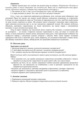 Запитання
1. Прошу підняти руку тих хлопців, що жодного разу не плакали. (Твердження «Чоловіки не
плачуть» взято зі списку стереотип- них чоловічих рис. Якщо учні не запропонували таку фразу
під час «Мозкового штурму», виберіть іншу запропоновану ними фразу.)
2. Чи означає це, що ті з вас, хто не погоджується з цим, тупі або нездари?
3. А зараз питання до дівчат. Хто з вас хоче бути лагідною і ніжною?
Суть у тому, що стереотипи вирізняються руйнівною дією, оскільки вони обмежують наш
потенціал! Проте ми знаємо, що чимало людей прагнуть поводитись відповідно до стереотипів.
Скільки ми з вами втрачаємо через це! Хлопчики не народжуються для того, щоб бути жорстокими
чи дуже погано ставитися до дівчат. Ми вчимося такого ставлення і поведінки через стереотипи,
через уявлення суспільства про те, як має поводитись справжній чоловік. Ми можемо позбутись
обмежень, нав'язаних стереотипами, як тільки зрозуміємо, що маємо справу з недосяжними
ідеалами. Із цього починається процес змін.
Тому не варто говорити, що захоплення дівчат спортом або технікою, а хлопців вишивкою
чи кулінарією — це погано. Стереотип посилює переконання в тому, що якщо ти чоловік або
жінка, то маєш поводитись певним чином, виконувати певну роль. Таке переконання позбавляє нас
особистого вибору у визначенні власних інтересів і навичок. Воно також заважає чоловікам
спробувати себе сили в «жіночій» ролі, такій, наприклад, як складання композицій з живих квітів,
або обмежує можливості жінок у виборі ролей, які традиційно вважаються чоловічими.
IV. Підсумок уроку
Запитання для дискусії
1. Наскільки жорстко у нашому суспільстві визначено ґендерні ролі?
2. У якій сфері спостерігається збіг жіночих і чоловічих ґендерних ролей?
3. Чи є домашнє насильство обов'язковим проявом чоловічої ґендерної ролі?
Мені б хотілося, щоб із сьогоднішнього нашого уроку ви винесли для себе декілька правил.
ТРЕБА:
• бути свідомим того, що спроби відповідати стереотипам потенційно небезпечні і можуть
призвести до насильства і жорстокості як щодо самого себе, так і щодо інших;
• розуміти, що бути, як усі, значить жертвувати своїми власними принципами (розрізняти
фантазії (те, що пропагують по телебаченню, в кіно та рекламі) і реальністю (те що
відбувається в реальному житті));
• розуміти, що досконалість, нав'язана ґендерними стереотипами, ілюзорна і нереальна;
• розуміти марність і шкідливість прагнення досягти досконалості за шаблоном;
• цінувати переваги своєї індивідуальності.
V. Домашнє завдання
1. Опрацювати відповідний матеріал підручника.
2. Написати твір-есе «Вплив ґендерних стереотипів на життя сучасної молоді».
 