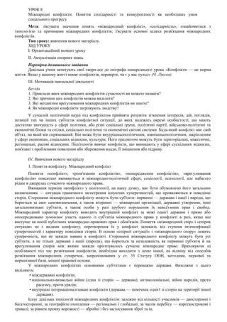 УРОК 8
Міжнародні конфлікти. Поняття солідарності та конкурентності як необхідних умов
соціального прогресу
Мета: з'ясувати значення понять «міжнародний конфлікт», «солідарність»; ознайомитися з
типологією та причинами міжнародних конфліктів; з'ясувати основні шляхи розв'язання міжнародних
конфліктів.
Тип уроку: вивчення нового матеріалу.
ХІД УРОКУ
I. Організаційний момент уроку
II. Актуалізація опорних знань
Перевірка домашнього завдання
Декілька учнів зачитують свої твори-есе до епіграфа попереднього урока «Конфлікти — це норма
життя. Якщо у вашому житті немає конфліктів, перевірте, чи є у вас пульс» (Ч. Ліксон).
III. Мотивація навчальної діяльності
Бесіда
1. Приклади яких міжнародних конфліктів сучасності ви можете назвати?
2. Які причини цих конфліктів можна виділити?
3. Які механізми врегулювання міжнародних конфліктів ви знаєте?
4. Як міжнародні конфлікти загрожують людству?
У сучасній політичній науці під конфліктом прийнято розуміти зіткнення інтересів, дій, поглядів,
позицій тих чи інших суб'єктів конфліктної ситуації, до яких належать окремі особистості, що мають
достатню значущість у сфері політики, або різні соціальні групи, політичні партії, військово-політичні та
економічні блоки та спілки, соціально політичні та економічні світові системи. Будь-який конфлікт має свій
об'єкт, на який він спрямований. Він може бути внутрішньополітичним, зовнішньополітичним, закріпленим
у сфері економіки, соціальних відносин, культури. Його предметом можуть бути територіальні, міжетнічні,
регіональні, расові відносини. Політологія вивчає конфлікти, що виникають у сфері суспільних відносин,
пов'язані з проблемами повалення або збереження влади, її зміцнення або підриву.
IV. Вивчення нового матеріалу
1. Поняття конфлікту. Міжнародний конфлікт
Поняття «конфлікт», «розв'язання конфліктів», «попередження конфліктів», «врегулювання
конфліктів» повсюдно вживаються в міжнародно-політичній сфері, соціології, психології, але набагато
рідше в джерелах сучасного міжнародного права.
Вживання терміна «конфлікт» у політології, на нашу думку, має бути обумовлено його загальним
визначенням — ситуація граничного загострення існуючих суперечностей, що проявляються в поведінці
сторін. Сторонами міжнародного конфлікту можуть бути суб'єкти: первинні — держави і нації і народи, що
борються за своє самовизначення, а також вторинні — міжнародні організації, державні утворення, інші
загальновизнані суб'єкти, а також особи у разі грубого порушення їх невід'ємних прав і свобод.
Міжнародний характер конфлікту виводить внутрішній конфлікт за межі однієї держави і прямо або
опосередковано зумовлює участь одного із суб'єктів міжнародного права у конфлікті в разі, якщо він
виступає як носій публічних міжнародно-правових прав і обов'язків. Поняття «міжнародний спір» і «спірна
ситуація» не є видами конфлікту, перетворення їх у конфлікт залежить від ступеня інтенсифікації
суперечностей і характеру поведінки сторін. В основі «спірної ситуації» і «міжнародного спору» лежить
суперечність, що не завжди наявна в конфлікті. Сторонами міжнародного конфлікту можуть бути усі
суб'єкти, а не тільки держави і нації (народи), що борються за незалежність як первинні суб'єкти й на
врегулювання спорів між якими завжди орієнтувалось сучасне міжнародне право. Враховуючи ці
особливості під час розв'язання конфліктів, необхідно виходити з дещо іншої, на відміну від способів
розв'язання міжнародних суперечок, запропонованих у ст. 33 Статуту ООН, методики, наукової та
нормативної бази, міцної правової основи.
У міжнародних конфліктах основними суб'єктами є переважно держави. Виходячи з цього
виділяють:
• міждержавні конфлікти;
• національно-визвольні війни (одна зі сторін — держава), антиколоніальні, війни народів, проти
расизму, проти урядів;
• внутрішні інтернаціоналізовані конфлікти (держава — помічник однієї зі сторін на території іншої
держави).
Існує декілька типологій міжнародних конфліктів: залежно від кількості учасників — двосторонні і
багатосторонні; за географією охоплення — регіональні і глобальні; за часом перебігу — короткострокові і
тривалі; за рівнем прояву ворожості — збройні і без застосування зброї та ін.
 