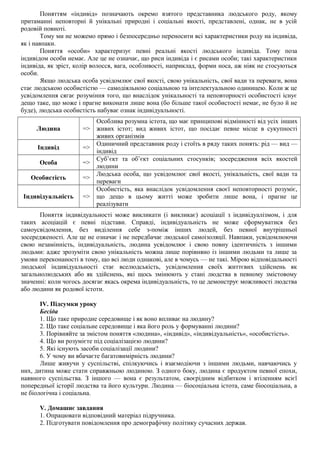Поняттям «індивід» позначають окремо взятого представника людського роду, якому
притаманні неповторні й унікальні природні і соціальні якості, представлені, однак, не в усій
родовій повноті.
Тому ми не можемо прямо і безпосередньо переносити всі характеристики роду на індивіда,
як і навпаки.
Поняття «особи» характеризує певні реальні якості людського індивіда. Тому поза
індивідом особи немає. Але це не означає, що риси індивіда і є рисами особи; такі характеристики
індивіда, як зріст, колір волосся, вага, особливості, наприклад, форми носа, аж ніяк не стосуються
особи.
Якщо людська особа усвідомлює свої якості, свою унікальність, свої вади та переваги, вона
стає людською особистістю — самодіяльною соціальною та інтелектуальною одиницею. Коли ж це
усвідомлення сягає розуміння того, що внаслідок унікальності та неповторності особистості існує
дещо таке, що може і прагне виконати лише вона (бо більше такої особистості немає, не було й не
буде), людська особистість набуває ознак індивідуальності.
Людина =>
Особлива розумна істота, що має принципові відмінності від усіх інших
живих істот; вид живих істот, що посідає певне місце в сукупності
живих організмів
Індивід =>
Одиничний представник роду і стоїть в ряду таких понять: рід — вид —
індивід
Особа =>
Суб’єкт та об’єкт соціальних стосунків; зосередження всіх якостей
людини
Особистість =>
Людська особа, що усвідомлює свої якості, унікальність, свої вади та
переваги
Індивідуальність =>
Особистість, яка внаслідок усвідомлення своєї неповторності розуміє,
що дещо в цьому житті може зробити лише вона, і прагне це
реалізувати
Поняття індивідуальності може викликати (і викликає) асоціації з індивідуалізмом, і для
таких асоціацій є певні підстави. Справді, індивідуальність не може сформуватися без
самоусвідомлення, без виділення себе з-поміж інших людей, без певної внутрішньої
зосередженості. Але це не означає і не передбачає людської самоізоляції. Навпаки, усвідомлюючи
свою незамінність, індивідуальність, людина усвідомлює і свою повну ідентичність з іншими
людьми: адже зрозуміти свою унікальність можна лише порівняно із іншими людьми та лише за
умови переконаності в тому, що всі люди однакові, але в чомусь — не такі. Мірою відповідальності
людської індивідуальності стає вселюдськість, усвідомлення своїх життєвих здійснень як
загальнолюдських або як здійснень, які щось змінюють у стані людства в певному змістовому
значенні: коли чогось досягає якась окрема індивідуальність, то це демонструє можливості людства
або людини як родової істоти.
IV. Підсумки уроку
Бесіда
1. Що таке природне середовище і як воно впливає на людину?
2. Що таке соціальне середовище і яка його роль у формуванні людини?
3. Порівняйте за змістом поняття «людина», «індивід», «індивідуальність», «особистість».
4. Що ви розумієте під соціалізацією людини?
5. Які існують засоби соціалізації людини?
6. У чому ви вбачаєте багатовимірність людини?
Лише живучи у суспільстві, спілкуючись і взаємодіючи з іншими людьми, навчаючись у
них, дитина може стати справжньою людиною. З одного боку, людина є продуктом певної епохи,
наявного суспільства. З іншого — вона є результатом, своєрідним відбитком і втіленням всієї
попередньої історії людства та його культури. Людина — біосоціальна істота, саме біосоціальна, а
не біологічна і соціальна.
V. Домашнє завдання
1. Опрацювати відповідний матеріал підручника.
2. Підготувати повідомлення про демографічну політику сучасних держав.
 