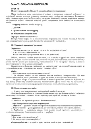 Тема VI. СОЦІАЛЬНА МОБІЛЬНІСТЬ
УРОК 12
Поняття соціальної мобільності, комунікації та комунікативності
Мета: ознайомити учнів з основними функціями та завданнями соціальної мобільності як
невід'ємної частини культури сучасного, демократичного суспільства; продовжити формування
умінь і навичок аналітичної роботи учнів з джерелами інформації; сприяти виробленню навичок
дослідницької роботи, соціальній адаптації учнів, розкриваючи роль професії як «соціального
ліфта».
Тип уроку: вивчення нового матеріалу.
ХІД УРОКУ
I. Організаційний момент уроку
II. Актуалізація опорних знань
Перевірка домашнього завдання
Виступ учнів з твором-есе за висловлюванням американського вченого, еколога Jli Таболта:
«Ми не успадкували Землю у своїх батьків. Ми запозичили її у своїх дітей».
III. Мотивація навчальної діяльності
Запитання
1. Усе наше життя — це рух вперед, до мети. Як ви розумієте ці слова?
2. А які цілі перед собою ставите ви?
3. Кожен з вас хоче бути успішним. Як же цього домогтися?
Мабуть, повністю готових рецептів немає, але сьогодні на уроці ми з вами спробуємо
відповісти на дуже важливі питання: Що допомагає людині дістатися вищих соціальних щаблів у
суспільстві? Як знайти своє покликання, стати успішним? У вас на партах є аркуші, на яких ви
спробуєте записати умови успішності для себе.
Характеризуючи будь-яке суспільство, ми звертаємо увагу на форми об'єднання людей: це
групи, спільноти, які і складають дуже важливу соціальну сферу.
Бесіда
1. Яка наука вивчає соціальне життя суспільства?
2. На минулих заняттях ви вже вивчали поняття «соціальна диференціація». Що воно
означає? (Відмінності, поділ суспільства на групи, що мають різне соціальне становище.)
3. На уроках історії та суспільствознавства ви вивчали різні типи суспільних відносин. Чи
будь-якому суспільству властиве соціальне розшарування? (Думка вчених про те, що навіть у
первісному суспільстві існувала диференціація за статтю, віком, обов'язками, привілеями.)
III. Вивчення нового матеріалу
— Бувають різні види соціальної диференціації, давайте їх згадаємо.
Диференціація передбачає не тільки виділення певних груп, але й певну нерівність між ними
з точки зору суспільного становища (обсяг і характер прав, привілеїв, обов'язків, впливу).
Запитання
— Чи можна цю нерівність усунути? Як вважають вчені?
Теорії щодо усунення соціальної диференціації
1. Марксизм — усунення соціальної нерівності за допомогою зміни економічної системи.
2. Інша точка зору — розшарування зла, але воно неминуче з ним необхідно змиритися.
3. Нерівність — позитивне явище. Вона змушує людей прагнути вдосконалення у
суспільних відносинах. Соціальна однорідність — загибель.
Запитання
1. Яка точка зору для вас ближче?
2. Як ви розумієте соціальну рівність?
Соціальна рівність — це рівність перед законом, рівність прав і можливостей.
 