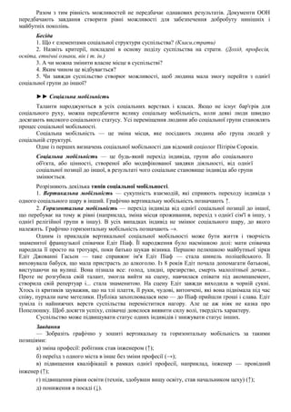 Разом з тим рівність можливостей не передбачає однакових результатів. Документи ООН
передбачають завдання створити рівні можливості для забезпечення добробуту нинішніх і
майбутніх поколінь.
Бесіда
1. Що є елементами соціальної структури суспільства? (Класи,страти)
2. Назвіть критерії, покладені в основу поділу суспільства на страти. (Дохід, професія,
освіта, етнічні ознаки, вік і т. ін.)
3. А чи можна змінити власне місце в суспільстві?
4. Яким чином це відбувається?
5. Чи завжди суспільство створює можливості, щоб людина мала змогу перейти з однієї
соціальної групи до іншої?
►► Соціальна мобільність
Таланти народжуються в усіх соціальних верствах і класах. Якщо не існує бар'єрів для
соціального руху, можна передбачити велику соціальну мобільність, коли деякі люди швидко
досягають високого соціального статусу. Усі переміщення людини або соціальної групи становлять
процес соціальної мобільності.
Соціальна мобільність — це зміна місця, яке посідають людина або група людей у
соціальній структурі.
Одне із перших визначень соціальної мобільності дав відомий соціолог Пітірім Сорокін.
Соціальна мобільність — це будь-який перехід індивіда, групи або соціального
об'єкта, або цінності, створеної або модифікованої завдяки діяльності, від однієї
соціальної позиції до іншої, в результаті чого соціальне становище індивіда або групи
змінюється.
Розрізняють декілька типів соціальної мобільності.
1. Вертикальна мобільність — сукупність взаємодій, які сприяють переходу індивіда з
одного соціального шару в інший. Графічно вертикальну мобільність позначають ↑.
2. Горизонтальна мобільність — перехід індивіда від однієї соціальної позиції до іншої,
що перебуває на тому ж рівні (наприклад, зміна місця проживання, перехід з однієї сім'ї в іншу, з
однієї релігійної групи в іншу). В усіх випадках індивід не змінює соціального шару, до якого
належить. Графічно горизонтальну мобільність позначають →.
Одним із прикладів вертикальної соціальної мобільності може бути життя і творчість
знаменитої французької співачки Едіт Піаф. Її народження було насмішкою долі: мати співачка
народила її просто на тротуарі, поки батько шукав візника. Першою пелюшкою майбутньої зірки
Едіт Джованні Гасьон — таке справжнє ім'я Едіт Піаф — стала шинель поліцейського. Її
виховувала бабуся, що мала пристрасть до алкоголю. Із 8 років Едіт почала допомагати батькові,
виступаючи на вулиці. Вона пізнала все: голод, злидні, презирство, смерть малолітньої дочки...
Проте не розгубила свій талант, змогла вийти на сцену, навчилася співати під акомпанемент,
створила свій репертуар і... стала знаменитою. На сцену Едіт завжди виходила в чорній сукні.
Хтось із критиків зауважив, що на тлі плаття, її руки, чудові, витончені, які вона піднімала під час
співу, пурхали наче метелики. Публіка захоплювалася нею — до Піаф прийшли гроші і слава. Едіт
зуміла із найнижчих верств суспільства переміститися нагору. Але це аж ніяк не казка про
Попелюшку. Щоб досягти успіху, співачці довелося виявити силу волі, твердість характеру.
Суспільство може підвищувати статус одних індивідів і знижувати статус інших.
Завдання
— Зобразіть графічно у зошиті вертикальну та горизонтальну мобільність за такими
позиціями:
а) зміна професії: робітник став інженером (↑);
б) переїзд з одного міста в інше без зміни професії (→);
в) підвищення кваліфікації в рамках однієї професії, наприклад, інженер — провідний
інженер (↑);
г) підвищення рівня освіти (технік, здобувши вищу освіту, став начальником цеху) (↑);
д) пониження в посаді (↓).
 