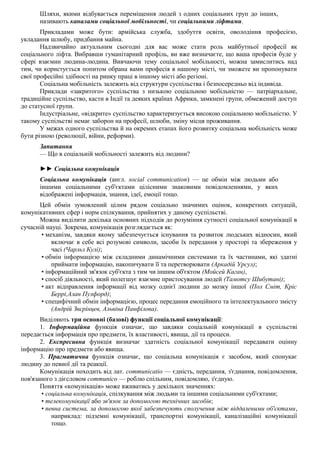 Шляхи, якими відбувається переміщення людей з одних соціальних груп до інших,
називають каналами соціальної мобільності, чи соціальними ліфтами.
Прикладами може бути: армійська служба, здобуття освіти, оволодіння професією,
укладання шлюбу, придбання майна.
Надзвичайно актуальним сьогодні для вас може стати роль майбутньої професії як
соціального ліфта. Вибравши гуманітарний профіль, ви вже визначаєте, що ваша професія буде у
сфері взаємин людина-людина. Вивчаючи тему соціальної мобільності, можна замислитись над
тим, чи користується попитом обрана вами професія в нашому місті, чи зможете ви пропонувати
свої професійні здібності на ринку праці в іншому місті або регіоні.
Соціальна мобільність залежить від структури суспільства і безпосередньо від індивіда.
Приклади «закритого» суспільства з низькою соціальною мобільністю — патріархальне,
традиційне суспільство, касти в Індії та деяких країнах Африки, замкнені групи, обмежений доступ
до статусної групи.
Індустріальне, «відкрите» суспільство характеризується високою соціальною мобільністю. У
такому суспільстві немає заборон на професії, шлюби, зміну місця проживання.
У межах одного суспільства й на окремих етапах його розвитку соціальна мобільність може
бути різною (революції, війни, реформи).
Запитання
— Що в соціальній мобільності залежить від людини?
►► Соціальна комунікація
Соціальна комунікація (англ. social communication) — це обмін між людьми або
іншими соціальними суб'єктами цілісними знаковими повідомленнями, у яких
відображені інформація, знання, ідеї, емоції тощо.
Цей обмін зумовлений цілим рядом соціально значимих оцінок, конкретних ситуацій,
комунікативних сфер і норм спілкування, прийнятих у даному суспільстві.
Можна виділити декілька основних підходів до розуміння сутності соціальної комунікації в
сучасній науці. Зокрема, комунікація розглядається як:
• механізм, завдяки якому забезпечується існування та розвиток людських відносин, який
включає в себе всі розумові символи, засоби їх передання у просторі та збереження у
часі (Чарльз Кулі);
• обмін інформацією між складними динамічними системами та їх частинами, які здатні
приймати інформацію, накопичувати її та перетворювати (Аркадій Урсул);
• інформаційний зв'язок суб'єкта з тим чи іншим об'єктом (Мойсей Каган),
• спосіб діяльності, який полегшує взаємне пристосування людей (Тамотсу Шибутані);
• акт відправлення інформації від мозку однієї людини до мозку іншої (Пол Сміт, Кріс
Беррі,Алан Пулфорд);
• специфічний обмін інформацією, процес передання емоційного та інтелектуального змісту
(Андрій Звєрінцев, Альвіна Панфілова).
Виділяють три основні (базові) функції соціальної комунікації:
1. Інформаційна функція означає, що завдяки соціальній комунікації в суспільстві
передається інформація про предмети, їх властивості, явища, дії та процеси.
2. Експресивна функція визначає здатність соціальної комунікації передавати оцінну
інформацію про предмети або явища.
3. Прагматична функція означає, що соціальна комунікація є засобом, який спонукає
людину до певної дії та реакції.
Комунікація походить від лат. communicatio — єдність, передання, з'єднання, повідомлення,
пов'язаного з дієсловом communico — роблю спільним, повідомляю, з'єдную.
Поняття «комунікація» може вживатись у декількох значеннях:
• соціальна комунікація, спілкування між людьми та іншими соціальними суб'єктами;
• телекомунікації або зв'язок за допомогою технічних засобів;
• певна система, за допомогою якої забезпечують сполучення між віддаленими об'єктами,
наприклад: підземні комунікації, транспортні комунікації, каналізаційні комунікації
тощо.
 