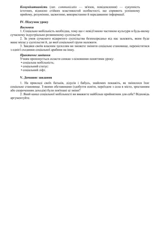 Комунікативність (лат. communicatio — зв'язок, повідомлення) — сукупність
істотних, відносно стійких властивостей особистості, що сприяють успішному
прийому, розумінню, засвоєнню, використанню й передаванню інформації.
IV. Підсумок уроку
Висновки
1. Соціально мобільність необхідна, тому що є невід'ємною частиною культури в будь-якому
сучасному індустріально розвиненому суспільстві.
2. За умов сучасного відкритого суспільства безпосередньо від нас залежить, яким буде
ваше місце у суспільстві й, до якої соціальної групи належати.
3. Завдяки своїм власним зусиллям ви зможете змінити соціальне становище, переміститися
з однієї сходинки соціальної драбини на іншу.
Практичне завдання
Учням пропонується скласти сенкан з основними поняттями уроку:
• соціальна мобільність;
• соціальний статус:
• соціальний ліфт.
V. Домашнє завдання
1. На прикладі своїх батьків, дідусів і бабусь, знайомих покажіть, як змінилося їхнє
соціальне становище. З якими обставинами (здобуття освіти, переїздом з села в місто, зростанням
або скороченням доходів) були пов'язані ці зміни?
2. Який канал соціальної мобільності ви вважаєте найбільш прийнятним для себе? Відповідь
аргументуйте.
 