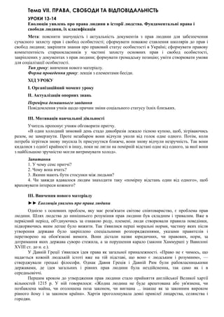 Тема VII. ПРАВА, СВОБОДИ ТА ВІДПОВІДАЛЬНІСТЬ
УРОКИ 13-14
Еволюція уявлень про права людини в історії людства. Фундаментальні права і
свободи людини, їх класифікація
Мета: пояснити значущість і актуальність документів з прав людини для забезпечення
сучасного захисту прав і свобод особистості; сформувати поважне ставлення школярів до прав і
свобод людини; закріпити знання про правовий статус особистості в Україні; сформувати правову
компетентність старшокласників у частині захисту основних прав і свобод особистості,
закріплених у документах з прав людини; формувати громадську позицію; уміти створювати умови
для соціалізації особистості.
Тип уроку: вивчення нового матеріалу.
Форма проведення уроку: лекція з елементами бесіди.
ХІД УРОКУ
I. Організаційний момент уроку
II. Актуалізація опорних знань
Перевірка домашнього завдання
Повідомлення учнів щодо причин зміни соціального статусу їхніх близьких.
III. Мотивація навчальної діяльності
Учитель пропонує учням обговорити притчу.
«В один холодний зимовий день стадо дикобразів лежало тісною купою, щоб, зігріваючись
разом, не замерзнути. Проте незабаром вони відчули уколи від голок одне одного. Потім, коли
потреба зігрітися знову змусила їх присунутися ближче, вони знову відчули незручність. Так вони
кидалися з однієї крайності в іншу, поки не лягли на помірній відстані одне від одного, за якої вони
з найбільшою зручністю могли витримувати холод».
Запитання
1. У чому сенс притчі?
2. Чому вона вчить?
3. Якими мають бути стосунки між людьми?
4. Чи завжди вдавалося людям знаходити таку «помірну відстань один від одного», щоб
враховувати інтереси кожного?
III. Вивчення нового матеріалу
►► Еволюція уявлень про права людини
Однією з основних проблем, яку має розв'язати світове співтовариство, є проблема прав
людини. Шлях людства до нинішнього розуміння прав людини був складним і тривалим. Вже в
первісний період, об'єднуючись за ознакою роду, племені, люди створювали правила поведінки,
підкоряючись яким легше було вижити. Так з'явилися перші моральні норми, частину яких після
утворення держави було закріплено спеціальними розпорядженнями, указами правителів і
перетворено на обов'язкові вимоги. Вони дістали назви юридичних, чи правових, норм, за
дотримання яких держава суворо стежила, а за порушення карало (закони Хаммурапі у Вавилоні
XVIII ст. до н. е.).
У Давній Греції з'явилася ідея права як загальної приналежності. «Право не є чимось, що
надається кожній людській істоті вже на тій підставі, що воно є людським і розумним», —
стверджували грецькі філософи. Однак Давня Греція і Давній Рим були рабовласницькими
державами, де ідея загальних і рівних прав людини була нездійсненна, так само як і в
середньовіччі.
Першим кроком до утвердження прав людини стало прийняття англійської Великої хартії
вільностей 1215 р. У ній говорилося: «Жодна людина не буде арештована або ув'язнена, чи
позбавлена майна, чи оголошена поза законом, чи вигнана ... інакше як за законним вироком
рівного йому і за законом країни». Хартія проголошувала деякі привілеї лицарства, селянства і
городян.
 
