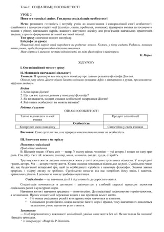 Тема II. СОЦІАЛІЗАЦІЯ ОСОБИСТОСТІ
УРОК 2
Поняття «соціалізація». Ґендерна соціалізація особистості
Мета: розвивати готовність і потребу учнів до самопізнання і самореалізації своєї особистості;
ознайомити з процесом соціалізації (сутність, етапи, проблеми, значення); формувати вміння застосовувати
знання з різних навчальних курсів, власного життєвого досвіду для розв’язання навчальних практичних
завдань; сприяти формуванню активної життєвої позиції.
Тип уроку: вивчення нового матеріалу.
Епіграфи до уроку:
Нещасний той народ, який народився па родючих землях. Кожен, у кому сидить Рафаель, повинен
мати умови, щоби безперешкодно вдосконалюватися.
Між хортом і лягавою не такі відмінності, як між філософом і каменярем.
К. Маркс
ХІД УРОКУ
I. Організаційний момент уроку
II. Мотивація навчальної діяльності
Учитель. Я пропоную вам послухати оповідку про давньогрецького філософа Діогена.
Одного разу вдень Діоген пішов багатолюдними вулицями Афін з ліхтариком в руках, промовляючи:
«Шукаю людину».
Бесіда
1. Кого шукав Діоген?
2. Що для вас здалося дивним у поведінці філософа?
3. Як ви вважаєте, на яких ознаках особистості зосередився Діоген?
4. Які ознаки особистості ви можете назвати?
Робота зі схемою
ОЗНАКИ ОСОБИСТОСТІ
Здатна відповідати за свої
вчинки
Продукт соціалізації
Особистість
Контролює свою поведінку Самостійна у своїх вчинках
Висновок. Саме суспільство, а не природа максимально впливає на особистість.
III. Вивчення нового матеріалу
Поняття соціалізації
Проблемне завдання
В. Шекспір писав: «Увесь світ — театр. У ньому жінки, чоловіки — усі актори. І кожен не одну грає
роль. Сім дій у п’єсі тій: немовля, школяр, юнак, коханець, солдат, суддя, старий!»
Третину свого життя людина навчається жити у світі складних суспільних відносин. У театрі ролі
грають актори. Ми — актори театру життя. Кожна людина поводиться відповідно до ролі. Суспільство чекає
від нас бездоганної акторської гри, щоб за необхідності «зробити з каменяра філософа». Знаючи закони
природи, з «хорту лягаву не зробиш». Суспільство вимагає від нас потрібних йому вмінь і навичок,
правильних рішень. І допомагає нам це зробити соціалізація.
Соціалізація — це навчання дітей і підготовка їх до дорослого життя.
Соціалізація починається в дитинстві і закінчується у глибокій старості процесом засвоєння
соціальних ролей і культурних норм.
Навчання життя і навчання предмета — поняття різні. До соціалізації застосовуємо термін освоєння,
а не навчання. Процес соціалізації переживає кожен з нас протягом всього життя.
• Не можна соціальних ролей і культурних норм навчитися за книгами.
• Соціальних ролей багато, кожна включає багато норм і правил, тому навчатися їх доводиться
за реальних умов, протягом усього життя.
Запитання
— Щоб переконатися у важливості соціалізації, уявімо наше життя без неї. Як виглядала би людина?
Наведіть приклади.
• У літературі: «Мауглі» Р. Кіплінга
 