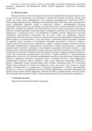 4) духовні, ідеологічні процеси, відносини. Цю сферу охоплюють організація ідеологічної
діяльності, пропаганди, функціонування засобів масової інформації; соціалізація; виховання
особистості.
IV. Підсумок уроку
Якщо розглянути сучасне громадянське суспільство в промислово розвинених країнах світу,
то воно постає як суспільство, що складається з величезної кількості самостійно діючих груп
людей, що мають різну спрямованість. Так, структура громадянського суспільства США є
розгалуженою мережею різних добровільних асоціацій громадян, лобістських груп, муніципальних
комун, добродійних фундацій, клубів за інтересами, творчих і кооперативних об'єднань,
спортивних й інших суспільств, релігійних, суспільно-політичних та інших організацій і союзів. Ці
самостійні, незалежні від держави суспільно-політичні інститути часом протистоять один одному,
борючись за довір'я громадян, гостро критикують і викривають соціальне зло в політиці, економіці,
моральності, у суспільному житті і на виробництві. В Україні сьогодні відбувається поступове
становлення громадянського суспільства, яке ще надто далеке від завершення. Численні
міністерства, відомства, комітети, підкомітети комісії тощо поки що демонструють неспроможність
вивести країну із системної кризи, а тому зрозумілим є динамічний процес відчуження громадян
від держави, влади і політики. За висновками вітчизняних політологів і соціологів, Україна є
лідером серед постсоціалістичних європейських держав за рівнем недовіри населення владним
структурам. Нерозвиненість громадянського суспільства в Україні простежується у загрозливо
низькому рівні залученості громадян до організованої громадсько-політичної діяльності і дуже
низькому рівні політичної ефективності (оцінка суб'єктом своєї змоги впливати на політичні події
та рішення), що пов'язано із слабким розвитком правової системи у державі і правової свідомості у
людей. Для становлення громадянського суспільства в Україні необхідною є реструктуризація
українського суспільства. До тенденцій трансформації соціальної структури нашої держави можна
віднести й фактичну відсутність середнього класу й значного поступу в його формуванні,
люмпенізацію численних верств населення, появу нових власників, поляризацію багатства і
бідності, збереження старою номенклатурою своїх позицій. Становище понад 85 % населення
Україні зараз розцінюють як нижче від середнього класу, при цьому люди існують в умовах
крайньої невизначеності та невпевненості. Чинниками формування в Україні громадянського
суспільства є вільні та альтернативні політичні вибори, референдуми, незалежні (насамперед від
органів влади) засоби масової інформації, розвиток місцевого самоврядування, політичні партії,
здатні репрезентувати групові інтереси, наявність ринкових відносин і економічного плюралізму.
V. Домашнє завдання
Опрацювати відповідний матеріал підручника.
 