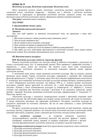 УРОКИ 18-19
Політична культура. Політична соціалізація. Політична еліта
Мета: визначити сутність понять «політика», «політична система», «політична партія»,
«політична еліта», «політичне лідерство» ; з'ясувати, що є об'єктом і суб'єктом політики;
ознайомитися зі структурою та функціями політичної системи; пояснити учням, хто може
виступати в ролі суб'єктів політичного життя; сформувати навички активної поведінки.
Тип уроку: вивчення нового матеріалу.
ХІД УРОКУ
I. Організаційний момент уроку
II. Мотивація навчальної діяльності
Завдання
Для того щоб перейти до вивчення сьогоднішньої теми, ми проведемо з вами міні-
дослідження.
1. Яка подія останнього тижня зумовила вашу підвищену увагу?
2. Чим ця подія зацікавила вас?
3. Як ви оцінюєте роль основних учасників?
4. Чию позицію ви вважаєте правильною?Чому?
5. Які висновки з оцінки цієї події ви вважаєте найбільш важливішими?
6. Що треба для того, щоб краще орієнтуватися в політичній ситуації, вміти давати оцінку
політичним подіям, бути активним громадянином свого суспільства.
III. Вивчення нового матеріалу
►► Політична культура: поняття, структура, функції
Поняття політичної культури стає сьогодні одним із найбільш популярних і актуальних не
тільки в політичній науці, але і в повсякденній лексиці. Його вживають і професійні політики, і
журналісти, і люди, далекі від політики. Це поняття стало свого роду інтегральною
характеристикою політичної свідомості та політичної поведінки окремих націй, народів,
суспільства загалом.
У політичній науці немає єдиної концепції політичної культури. Про це свідчать десятки
визначень цього явища. Термін «політична культура» запровадив у науковий обіг німецький
філософ-просвітитель І. Гердер. У політичну науку його було введено американським політологом
Г. Алмондом, його концепція політичної культури на сьогодні визнана базовою, основоположною.
У статті «Порівняльні політичні системи», що вийшла 1956 р., Г. Алмонд називає політичною
культурою «певний зразок орієнтації на політичні дії, у який вбудована будь-яка політична
система». Пізніше у книзі «Громадянська культура» (у співавторстві з С. Вербою) Г. Алмонд
уточнює свої уявлення про політичну культуру і розглядає її як сукупність цінностей, думок,
звичаїв і традицій. Класичне визначення політичної культури, сформульоване Г. Алмондом і Г.
Пауеллом, звучить так:
«Політична культура є сукупність індивідуальних позицій і орієнтацій учасників даної
політичної системи. Це суб'єктивна сфера, що утворює основу політичних дій і надає їм значення».
У цьому визначенні виділяють дві характерні особливості. По-перше, політична культура це
сукупність орієнтацій на політичну діяльність. Це ще не сама діяльність, а лише суб'єктивна
установка на неї.
По-друге, політична культура постає як структура орієнтації, до якої включено: знання про
політичну систему, її функції, рішення і дії; почуття щодо політичної системи та політичних діячів
(емоційні орієнтації); судження, думки і уявлення про політичну систему (оцінні орієнтації).
Отже, політична культура — це історично зумовлена сукупність
загальноприйнятих способів політичної взаємодії, яка регулює правила і норми,
відображає соціальний досвід, традиції та інтереси соціальних суб'єктів у вигляді
системи фундаментальних політичних цінностей, установок і моделей поведінки.
Структура політичної культури може бути представлена сукупністю таких елементів:
1. Культура політичної свідомості.
2. Культура політичної поведінки.
3. Культура функціонування політичних інститутів.
4. Культура політичної участі.
 