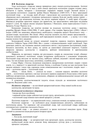 ►► Політичне лідерство
Тема політичного лідерства завжди привертала увагу вчених-суспільствознавців. Античні
історики Геродот, Плутарх та інші у своїх описах приділяли політичним лідерам головну увагу,
вбачаючи в героях, монархах і полководцях справжніх творців історії. Значний внесок у
дослідження політичного лідерства зробив Ніколо Макіавеллі (1469-1527). У його трактуванні
політичний лідер — це государ, який об'єднує і представляє все суспільство і використовує для
збереження свого панування і підтримки громадського порядку будь-які засоби (звідси термін —
«макіавеллізм» для визначення політики, що нехтує нормами моралі). У своїй праці «Государ»
Макіавеллі розробив практичні поради для правителів, що представляють майстерне поєднання
хитрості і сили. Ці поради високо цінували Кромвель і Наполеон, ними користувалися Сталін і
Брежнєв, Гітлер і Черчіль та ін.
Концепцію лідерства, що помітно впливає на подальшу політичну думку і практику,
розробив Фрідріх Ніцше (1844-1900). У своїх працях «Так говорив Заратустра» (1884) і «Воля і
влада» (1889) він намагався обґрунтувати необхідність створення вищого біологічного типу —
людини-лідера, надлюдини. Він писав: «Мета людства залежить від його вищих представників ...
Людство повинно невпинно працювати, щоб народжувати великих людей, — у цьому і ні в чому
іншому полягає його завдання».
Безпосередній вплив на сучасні концепції лідерства справила творчість французького
соціолога Габріеля Тарда (1843-1904). Він є одним з основоположників теорії соціалізації. Тард
намагався довести, що основним законом соціального життя є наслідування послідовників лідера.
Більшість населення, на його думку, не здатна до самостійної соціальної творчості. Єдиним
джерелом прогресу суспільства є відкриття, зроблені ініціативними й оригінальними
особистостями.
Марксизм, на противагу теоріям, які розглядають лідерів як локомотиви історії, обмежує
можливості активності політичних лідерів історичною необхідністю і класовими інтересами.
Політичний лідер виступає як частина класу, найбільш здібний, свідомий і вмілий виразник волі
класу. Тут він відіграє щодо класу допоміжну, службову роль.
І якщо Маркс і Енгельс відзначали можливість виокремлення політичних лідерів з інших
класів, то у творчості і в практичній політиці Леніна, а особливо Сталіна ця ідея поступово була
зведена нанівець і взяла гору спрощена схема співвідношення мас і політичних лідерів: маси —
клас — політична партія — політичний лідер.
«Маси, — писав Ленін, — діляться на класи: ... класами керують звичайно політичні
партії; ... політичними партіями у вигляді загального правила управляють більш-менш стійкі групи
найбільш авторитетних, впливових, досвідчених, обираних на найвідповідальніші посади осіб, які
називаються вождями».
У сучасному суспільствознавстві існують кілька підходів до визначення політичного
лідерства. Виділимо деякі з них.
Політичне лідерство — це постійний пріоритетний вплив з боку певної особи на все
суспільство, організацію чи групу.
Особливості політичного лідерства:
• вплив має бути постійним;
• керівний вплив лідера здійснюється на всю групу, організацію, суспільство;
• політичний лідер повинен мати явний пріоритет у впливі.
Політичне лідерство — це управлінський статус, соціальна позиція, це керівна посада.
Політичне лідерство — це особливого роду підприємницька діяльність, здійснювана на
політичному ринку. Тут перемагає той потенційний лідер, чий «політичний товар» найбільше
ототожнюється з поняттям «загального блага».
Політичний лідер — це символ спільності та зразок політичної поведінки групи. Лідер
здатний за допомогою влади реалізувати інтереси групи.
Запитання
— Хто ж він, політичний лідер?
Політичний лідер — це авторитетний член організації, групи, суспільства загалом,
особистісний вплив якого дозволяє йому виконувати суттєву роль у політичних
процесах і ситуаціях.
 