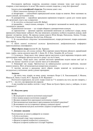 Розглядаючи проблеми лідерства, неодмінно ставши питання: чому одні люди стають
лідерами, а інші виконують їх волю? Що лежить в основі лідерства, у чому його феномен?
Існують різні класифікації лідерства. Розглянемо деякі з них.
1. Щодо ставлення керівника до підлеглих:
а) авторитарне — одноосібний спрямувальний вплив лідера на нижчих. Воно засноване на
загрозі санкцій, застосуванні сили;
б) демократичне — передбачає врахування керівником інтересів і думок усіх членів групи
або організації, участь мас в управлінні.
2. За способом легітимації влади (М. Вебер):
а) традиційне — вожді племен, монархи — їх авторитет заснований на звичаї, вірі у святість
і незмінність традицій;
б) раціонально-легальне — тут лідерів обирають демократичним шляхом;
в) харизматичне — феномен харизми заснований винятково на особистості лідера, якому
приписують божественні здібності. Від мас вимагають цілковиту особисту відданість вождю, який
виконує «історичну місію». Як приклад можна навести Юлія Цезаря, Наполеона, Леніна, Гітлера,
Муссоліні, Сталіна, Мао Цзедуна, Кім Ір Сена, Ф.Кастро.
3. За «масштабами» лідерства: загальнонаціональні; лідери регіональні; лідери соціальних
груп, верств.
4. Щодо наявної політичної системи: функціональні; дисфункціональні; конформіст
(пристосуванець); неконформіст.
Збірні образи лідера виділив М. Дж. Херманн.
1. Прапороносець, або велика людина. Його вирізняє власне бачення дійсності, привабливий
ідеал, «мрія», здатна захопити маси (В. І. Ленін, М. Л. Кінг, Хомейні, Ш. де Голль).
2. Служитель. Лідер цього типу завжди прагне виступити в ролі виразника інтересів своїх
прихильників і виборців, орієнтується на їх думку і діє від їх імені.
3. Торговець. Лідер цього типу здатний настільки привабливо подати масам свої ідеї та
плани, що змушує «купити» ці ідеї і залучає маси до їх виконання.
4. Пожежний тип лідера. Орієнтується на найактуальніші суспільні проблеми, насущні
вимоги моменту. Його дії визначаються конкретною ситуацією.
У чистому вигляді в реальному житті образи лідерів зазвичай не зустрічаються, а
поєднуються у політичних діячів у різних пропорціях.
Завдання
— До якого типу лідерів, на вашу думку, належить Петро І, Б. Хмельницький, І. Мазепа,
Микола II, Ленін, Сталін, М. С. Хрущов, В. Ф. Янукович?
Політологи підрахували, що успіх лідера тільки на 7 % залежить від того, що він говорить, і
на 55 % — від того, яке враження він справляє.
А вам подобається якийсь політик і чому? Якщо ви будете брати участь у виборах, то кого
підтримаєте?
IV. Підсумок уроку
Бесіда
1. Як ви розумієте поняття політичної соціалізації?
2. Кого можна назвати політичним лідером?
3. Які риси повинні бути притаманні політичному лідеру?
4. Чим визначаються можливості врегулювання політичної поведінки?
5. Як впливають на хід історичного процесу соціальні групи?
6. У чому визначається роль політичних лідерів в історичному процесі?
V. Домашнє завдання
Підготуватися до захисту рефератів за темами:
• «Еліти в політиці»;
• «Політичний лідер: ідеал и реальність»;
• «Видатні історичні особистості сучасності»;
• «Видатні історичні особистості в історії України».
 