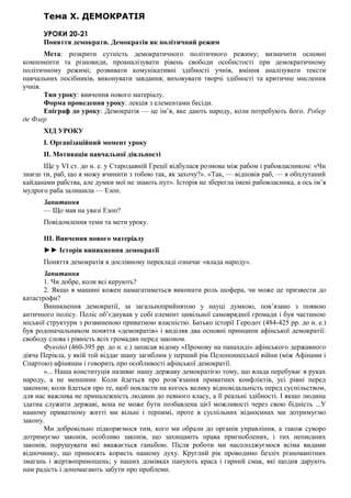 Тема X. ДЕМОКРАТІЯ
УРОКИ 20-21
Поняття демократи. Демократія як політичний режим
Мета: розкрити сутність демократичного політичного режиму; визначити основні
компоненти та різновиди, проаналізувати рівень свободи особистості при демократичному
політичному режимі; розвивати комунікативні здібності учнів, вміння аналізувати тексти
навчальних посібників, виконувати завдання; виховувати творчі здібності та критичне мислення
учнів.
Тип уроку: вивчення нового матеріалу.
Форма проведення уроку: лекція з елементами бесіди.
Епіграф до уроку: Демократія — це ім’я, яке дають народу, коли потребують його. Робер
де Флер
ХІД УРОКУ
I. Організаційний момент уроку
II. Мотивація навчальної діяльності
Ще у VI ст. до н. е. у Стародавній Греції відбулася розмова між рабом і рабовласником: «Чи
знаєш ти, раб, що я можу вчинити з тобою так, як захочу?». «Так, — відповів раб, — я обплутаний
кайданами рабства, але думки мої не знають пут». Історія не зберегла імені рабовласника, а ось ім’я
мудрого раба залишила — Езоп.
Запитання
— Що мав на увазі Езоп?
Повідомлення теми та мети уроку.
III. Вивчення нового матеріалу
►► Історія виникнення демократії
Поняття демократія в дослівному перекладі означає «влада народу».
Запитання
1. Чи добре, коли всі керують?
2. Якщо в машині кожен намагатиметься виконати роль шофера, чи може це призвести до
катастрофи?
Виникнення демократії, за загальноприйнятою у науці думкою, пов’язано з появою
античного полісу. Поліс об’єднував у собі елемент цивільної самоврядної громади і був частиною
міської структури з розвиненою приватною власністю. Батько історії Геродот (484-425 рр. до н. е.)
був родоначальником поняття «демократія» і виділяв два основні принципи афінської демократії:
свободу слова і рівність всіх громадян перед законом.
Фукідід (460-395 рр. до н. е.) записав відому «Промову на панахиді» афінського державного
діяча Перікла, у якій той віддає шану загиблим у перший рік Пелопоннеської війни (між Афінами і
Спартою) афінянам і говорить про особливості афінської демократії.
«... Наша конституція називає нашу державу демократією тому, що влада перебуває в руках
народу, а не меншини. Коли йдеться про розв’язання приватних конфліктів, усі рівні перед
законом; коли йдеться про те, щоб покласти на когось велику відповідальність перед суспільством,
для нас важлива не приналежність людини до певного класу, а її реальні здібності. І якщо людина
здатна служити державі, вона не може бути позбавлена цієї можливості через свою бідність ...У
нашому приватному житті ми вільні і терпимі, проте в суспільних відносинах ми дотримуємо
закону.
Ми добровільно підкоряємося тим, кого ми обрали до органів управління, а також суворо
дотримуємо законів, особливо законів, що захищають права пригноблених, і тих неписаних
законів, порушувати які вважається ганьбою. Після роботи ми насолоджуємося всіма видами
відпочинку, що приносять користь нашому духу. Круглий рік проводимо безліч різноманітних
змагань і жертвоприношень; у наших домівках панують краса і гарний смак, які щодня дарують
нам радість і допомагають забути про проблеми.
 