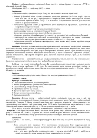 Юність — найважчий період соціалізації. «Роки юності — найважчі роки», — писав ще у XVIII ст.
німецький філософ І. Кант.
Вікові рамки: 13-17 — тинейджер, 19-23 — юнак.
Запитання:
— Встановіть зміст слова «тинейджер». Чому цей вік називають важким, перехідним?
• Важливі фізіологічні зміни: статеве дозрівання; інтенсивне зростання (на 5-8 см на рік), зростає
маса тіла (4-8 кг на рік); перебудовується опорно-руховий апарат (збільшується ступінь
окостеніння, наростає м’язова сила) і т. ін. Соціальна та психологічна зрілість дуже часто не
встигає за зрілістю фізичною;
• психологічні зрушення (потяг до протилежної статі, посилюється агресивність, схильність до
неприборканого ризику тощо);
• схильність до інновації і творчості; невизнання авторитетів;
• підкреслене прагнення до незалежності і самостійності;
• формується паралельна система цінностей: батьки-однолітки;
• змінюється поведінка (від майже повної слухняності до прихованої або явної непокори батькам);
• суперечності між посиленням орієнтації на самостійність і залежністю від думки і поведінки
однолітків; закінчується формування фундаменту особистості — світогляду;
• усвідомлення свого «Я» відбувається як осмислення свого місця в житті; триває постійний пошук
моральних орієнтирів.
Висновок. Рольовий діапазон тинейджерів вкрай обмежений: економічно несамостійні, вимагають
соціального захисту, не виступають учасниками правовідносин, не є власниками, виробниками. Вони лише
споживачі; хоча психофізично вони уже дозріли для прийняття важливих рішень. Брак життєвого досвіду
спричиняє до численних помилок. Але головне не їх кількість, а якість: злочинність, наркотики, алкоголь,
статева розбещеність... Це спроба відігравати роль дорослих, підлітки прагнуть туди, де їх вважають
дорослими.
Підлітковий вік — це випробування для всіх (власне підлітка, батьків, вчителів). Не можна швидко і
без зусиль вирішити всі проблеми цього віку: треба набратися терпіння...
Зрілість — це розквіт людської особистості. Це тривалий період, він складається з декількох циклів.
Нижня межа розмита, приблизно 21-23 роки. За екстремальних умов людина дорослішає раніше, за
спокійного життя цей період триває довше. Верхня межа позначена виходом на пенсію — 55 років у жінок,
60 років — у чоловіків.
Завдання
— Головний критерій зрілості: самостійність. Що вважати проявом самостійності?
Доповніть список.
Критерії самостійності
1. Самостійне забезпечення засобами існування.
2. Уміння розпоряджатися грошима незалежно від інших .
3. Самостійність у виборі способу життя.
4. Проживання окремо від батьків.
5. Здатність відповідати перед законом,.
6. Допуск до голосування на виборах.
7. Ускладнення шлюбу.
Висновок. Доросле життя — найактивніший період соціалізації, тому що саме в цей час
спостерігається освоєння великої кількості соціальних ролей у реальному житті. Зрілість — найактивніший
творчий вік. Психолог Г. Леман проаналізував кілька тисяч видатних відкриттів і дійшов висновку, що
число кращих, оригінальних ідей, праць падає на вік 29-30 років: Ньютон відкрив закон тяжіння у 24 роки;
Лобачевський неевклідову геометрію —у 24; Менделєєв періодичний закон — у 35 років.
Після виходу на пенсію закінчується активний період соціалізації — настає старість.
Старість — це період людського життя, що настає після зрілого віку і ділиться на кілька циклів: до 71
року — похилий вік; 71-90 — старечий; вік людини понад 90 років вважають віком довгожительства.
Старість — це фізичний стан, якому притаманне поступове згасання усіх життєвих функцій.
Запитання
«Старий — що малий», — каже народна мудрість. Що спільного між дітьми та старими? У чому
відмінність?
• Люди похилого віку перестали бути виробниками матеріальних благ, перетворилися на
споживачів; надлишок вільного часу; вимагають до себе уваги (нерідко примхливі, дратівливі,
незадоволені);
• діти — мета життя для батьків; люди похилого віку — це тягар для дітей. У дітей — майбутнє, у
людей похилого віку немає запасу часу і сил, зникають і життєві плани.
 