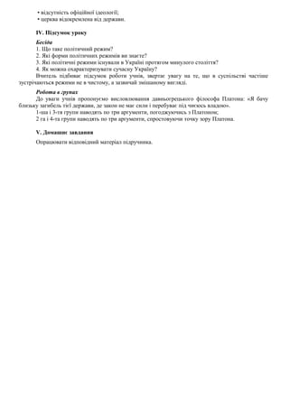 • відсутність офіційної ідеології;
• церква відокремлена від держави.
IV. Підсумок уроку
Бесіда
1. Що таке політичний режим?
2. Які форми політичних режимів ви знаєте?
3. Які політичні режими існували в Україні протягом минулого століття?
4. Як можна охарактеризувати сучасну Україну?
Вчитель підбиває підсумок роботи учнів, звертає увагу на те, що в суспільстві частіше
зустрічаються режими не в чистому, а зазвичай змішаному вигляді.
Робота в групах
До уваги учнів пропонуємо висловлювання давньогрецького філософа Платона: «Я бачу
близьку загибель тієї держави, де закон не має сили і перебуває під чиєюсь владою».
1-ша і 3-тя групи наводять по три аргументи, погоджуючись з Платоном;
2 га і 4-та групи наводять по три аргументи, спростовуючи точку зору Платона.
V. Домашнє завдання
Опрацювати відповідний матеріал підручника.
 