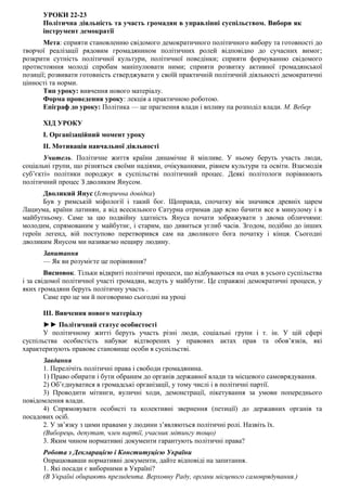 УРОКИ 22-23
Політична діяльність та участь громадян в управлінні суспільством. Вибори як
інструмент демократії
Мета: сприяти становленню свідомого демократичного політичного вибору та готовності до
творчої реалізації рядовим громадянином політичних ролей відповідно до сучасних вимог;
розкрити сутність політичної культури, політичної поведінки; сприяти формуванню свідомого
протистояння молоді спробам маніпулювати ними; сприяти розвитку активної громадянської
позиції; розвивати готовність стверджувати у своїй практичній політичній діяльності демократичні
цінності та норми.
Тип уроку: вивчення нового матеріалу.
Форма проведення уроку: лекція а практичною роботою.
Епіграф до уроку: Політика — це прагнення влади і впливу па розподіл влади. М. Вебер
ХІД УРОКУ
I. Організаційний момент уроку
II. Мотивація навчальної діяльності
Учитель. Політичне життя країни динамічне й мінливе. У ньому беруть участь люди,
соціальні групи, що різняться своїми надіями, очікуваннями, рівнем культури та освіти. Взаємодія
суб’єкті» політики породжує в суспільстві політичний процес. Деякі політологи порівнюють
політичний процес З дволиким Янусом.
Дволикий Янус (Історична довідка)
Був у римській міфології і такий бог. Щоправда, спочатку вік значився древніх царем
Лациума, країни латинян, а від всесильного Сатурна отримав дар ясно бачити все в минулому і в
майбутньому. Саме за цю подвійну здатність Януса почати зображувати з двома обличчями:
молодим, спрямованим у майбутнє, і старим, що дивиться углиб часів. Згодом, подібно до інших
героїн легенд, вій поступово перетворився сам на дволикого бога початку і кінця. Сьогодні
дволиким Янусом ми називаємо нещиру людину.
Запитання
— Як ви розумієте це порівняння?
Висновок. Тільки відкриті політичні процеси, що відбуваються на очах в усього суспільства
і за свідомої політичної участі громадян, ведуть у майбутнє. Це справжні демократичні процеси, у
яких громадяни беруть політичну участь .
Саме про це ми й поговоримо сьогодні на уроці
III. Вивчення нового матеріалу
►► Політичний статус особистості
У політичному житті беруть участь різні люди, соціальні групи і т. ін. У цій сфері
суспільства особистість набуває відтворених у правових актах прав та обов’язків, які
характеризують правове становище особи в суспільстві.
Завдання
1. Перелічіть політичні права і свободи громадянина.
1) Право обирати і бути обраним до органів державної влади та місцевого самоврядування.
2) Об’єднуватися в громадські організації, у тому числі і в політичні партії.
3) Проводити мітинги, вуличні ходи, демонстрації, пікетування за умови попереднього
повідомлення влади.
4) Спрямовувати особисті та колективні звернення (петиції) до державних органів та
посадових осіб.
2. У зв’язку з цими правами у людини з’являються політичні ролі. Назвіть їх.
(Виборець, депутат, член партії, учасник мітингу тощо)
3. Яким чином нормативні документи гарантують політичні права?
Робота з Декларацією і Конституцією України
Опрацювавши нормативні документи, дайте відповіді на запитання.
1. Які посади є виборними в Україні?
(В Україні обирають президента. Верховну Раду, органи місцевого самоврядування.)
 