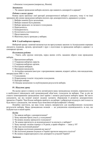 • обмежене голосування (наприклад, Японія).
Запитання
— Чи завжди проведення виборів свідчить про наявність демократії в державі?
Робота в малих групах
Кожна група пропонує свої критерії демократичності виборів і доводить, чому ті чи інші
принципи або умови проведення виборів свідчать про демократичність державного устрою.
1. Вибори повинні бути загальними.
2. Вибори повинні бути рівними.
3. Вибори проводять за таємного голосування.
4. Періодичність.
5. Конкурентність.
6. Остаточність (легітимність).
7. Представництво.
8. Фактична участь громадян у виборах.
►► Стадії виборчого процесу
Виборчий процес зазвичай визначається як врегульована законом та Асоціальними нормами
діяльність індивідів, органів, організацій і груп з підготовки та проведення виборів в державі і в
самоврядні органи.
Колективна робота
— Уявіть себе групою міністрів, перед якими стоїть завдання обрати план проведення
виборів.
1. Призначення виборів.
2. Утворення виборчих округів.
3. Створення виборчих органів.
4. Регістрація виборців.
5. Висування кандидатів.
6. Агітаційна кампанія (виступи з програмовими заявами, відкриті дебати, між кандидатами,
використання ЗМІ і т. ін.)
7. Голосування.
8. Підрахування голосів і підсумків голосування.
9. Повторні вибори.
10. Кінцеве визначення та опублікування результатів виборів.
IV. Підсумок уроку
На цьому уроці я ставила за мету активізувати вашу громадянську позицію, переконати всіх
в необхідності виконувати свій громадянський обов’язок, голосуючи на виборах. Уже за рік ви
станете повноправними громадянами своєї країни і зможете реалізувати виборче право. Ви маєте
усвідомити, що від позиції кожної людини залежить збереження й розвиток демократичних
процесів в Україні. Чим більше виборців прийдуть на вибори і добровільно віддадуть свої голоси за
будь-якого з кандидатів, тим менше буде можливостей фальсифікації і обману.
Потрібно пам’ятати, що ваш голос можуть використати для недобросовісних підтасовок
результатів виборів. Ваша громадянська позиція — це усвідомлена відповідальність за все, що
відбувається в нашій країні.
Бесіда
1. Чи завжди вибори с демократичними?
2. Чому важливо брати участь у голосуванні?
3. Чи можна людину примусити голосувати?
А. Чи можна притягнути до відповідальності за неучасть у виборах?
5. Чому паспорт людина отримує в 16 років, а право обирати — лише у 18?
6. Що таке політичний режим?
7. Які форми політичних режимів ви знаєте?
8. Які політичні режими існували в Україні протягом минулого століття?
9. Як можна охарактеризувати стан демократії в сучасній Україні?
Завдання
 