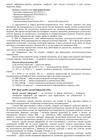 назвати інформацію-хроніку, репортаж, памфлети. Далі почали з’являтися й інші газетно-
журнальні жанри.
Прийнято виділяти такі типи журналістики:
• релігійно-клерикальна (XV-XVI ст.);
• феодально-монархічна (XVI-XVIII ст.);
• буржуазна (ХІХ-ХХ ст.);
• соціалістична (XX ст.);
• загальногуманістична (кінець XX ст. — початок III тисячоліття).
У середньовіччі, у період релігійно-клерикального типу, діапазон творчості був різко
обмежений. Це пояснювалося не стільки малим числом грамотних людей, скільки впливом релігії
на всі сфери життя. Не допускалося інакомислення, що діставало відображення в періодичних
виданнях. Феодально-монархічний тип відображає незначну економічну розвиненість суспільства і
початок переходу від натурального господарства до товарно-грошових відносин. Розвиток торгівлі
вимагав обміну інформацією про товари, прибуття кораблів, ціни.
У XIX ст. журналістика стала найважливішою частиною суспільно-політичного життя і
господарювання. Вона перетворилася на знаряддя політичної боротьби — 80 % преси мали яскраво
виражений політичний і суспільно-політичний характер. Стався класичний поділ преси на якісну
(елітарну) і популярну (масову). До кінця XX ст. до неї додався тип проміжних ЗМІ.
Соціалістична журналістика цілком була орієнтована на ідеологічну залежність, головною
константою в ній була партійність.
До теперішнього часу ми можемо говорити про формування загальногуманістичної
журналістики.
Даючи оцінку існуючим типам, потрібно відзначити, що не скрізь вони існували обов’язково
в такому порядку і чистій формі — їх наявність залежала від конкретної ситуації в державі.
Основні етапи розвитку ЗМІ
1) До початку нашої ери — прагазетні явища;
2) з початку нашої ери до XV ст. н. е. — епоха рукописних видань;
3) з XV ст. до XVII ст. — винахід і розвиток друкарства, становлення газетно-журнальної
справи;
4) з XVIII ст. до початку XX ст. — розвиток журналістики як суспільного інституту,
вдосконалення поліграфічної бази, становлення преси як основи демократії;
5) 1900-1945 рр. — набуття пресою функцій «четвертої влади»;
6) 1945-1955 рр. — процес концентрації та монополізації ЗМІ;
7) 1955-1990 рр. — епоха становлення електронних засобів комунікації;
8) з 1990 р. і до сьогодні — становлення нового інформаційного порядку у світі.
►► Види засобів масової інформації (ЗМІ)
Засоби масової інформації — це інститути та форми публічного і відкритого
поширення інформації для широкого кола користувачів, що здійснюється за
допомогою технічних засобів.
ЗМІ становлять складну систему, виділяють два головні їх типи: друковані (преса) та
електронні (радіомовлення, телебачення, кінопродукція, аудіопродукція).
Сучасні ЗМІ представляють собою установи, створені для відкритої, публічної передачі за
допомогою спеціального технічного інструментарію різноманітних відомостей будь-яким особам
Це відносно самостійна система, що характеризується множинністю складових елементів: змістом,
властивостями, формами, методами і певними рівнями організації (у країні, в регіоні, на
виробництві). Відмітні ознаки ЗМІ — це публічність, тобто необмежене коло користувачів,
наявність спеціальних технічних приладів, апаратури; непостійний кількісний склад аудиторії,
змінюється залежно від виявленого інтересу до тієї чи іншої передачі, повідомленням або статті.
Поняття «засоби масової інформації» не слід ототожнювати з поняттям «засоби масової
комунікації» (СМЯ). Це не зовсім правильно, оскільки останнє поняття характеризує більш
широкий спектр масових засобів. До ЗМК належать кіно, театр, цирк і т. ін., всі видовищні вистави,
які відзначаються регулярністю у зверненні до масової аудиторії, а також такі технічні засоби
масової комунікації, як телефон, телеграф, телетайп і т. ін.
Власне журналістика прямо пов’язана з використанням розвинених технічних засобів
комунікації — преси (засоби поширення інформації за допомогою друкованого відтворення тексту
 