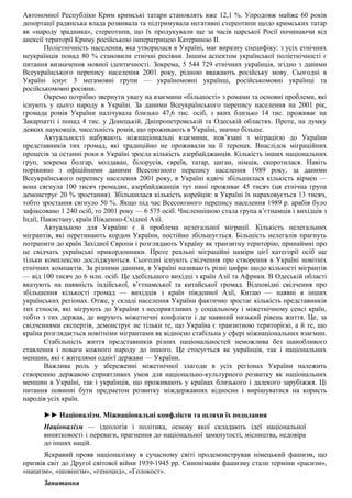 Автономної Республіки Крим кримські татари становлять вже 12,1 %. Упродовж майже 60 років
депортації радянська влада розвивала та підтримувала негативні стереотипи щодо кримських татар
як «народу зрадника», стереотипи, що їх продукували ще за часів царської Росії починаючи від
анексії території Криму російською імператрицею Катериною II.
Поліетнічність населення, яка утворилася в Україні, має виразну специфіку: з усіх етнічних
неукраїнців понад 80 % становили етнічні росіяни. Іншим аспектом української поліетнічності є
питання визначення мовної ідентичності. Зокрема, 5 544 729 етнічних українців, згідно з даними
Всеукраїнського перепису населення 2001 року, рідною вважають російську мову. Сьогодні в
Україні існує 3 мегамовні групи — україномовні українці, російськомовні українці та
російськомовні росіяни.
Окремо потрібно звернути увагу на взаємини «більшості» з ромами та основні проблеми, які
існують у цього народу в Україні. За даними Всеукраїнського перепису населення на 2001 рік,
громада ромів України налічувала близько 47,6 тис. осіб, з яких близько 14 тис. проживає на
Закарпатті і понад 4 тис. у Донецькій, Дніпропетровській та Одеській областях. Проте, на думку
деяких науковців, чисельність ромів, що проживають в Україні, значно більше.
Актуальності набувають міжнаціональні взаємини, пов’язані з міграцією до України
представників тих громад, які традиційно не проживали на її теренах. Внаслідок міграційних
процесів за останні роки в Україні зросла кількість азербайджанців. Кількість інших національних
груп, зокрема болгар, молдаван, білорусів, євреїв, татар, циган, німців, скоротилася. Навіть
порівняно з офіційними даними Всесоюзного перепису населення 1989 року, за даними
Всеукраїнського перепису населення 2001 року, в Україні вдвічі збільшилася кількість вірмен —
вона сягнула 100 тисяч громадян, азербайджанців тут нині проживає 45 тисяч (ця етнічна група
демонструє 20 % зростання). Збільшилася кількість корейців: в Україні їх нараховується 13 тисяч,
тобто зростання сягнуло 50 %. Якщо під час Всесоюзного перепису населення 1989 р. арабів було
зафіксовано 1 240 осіб, то 2001 року — 6 575 осіб. Численнішою стала група в’єтнамців і вихідців з
Індії, Пакистану, країн Південно-Східної Азії.
Актуальною для України є й проблема нелегальної міграції. Кількість нелегальних
мігрантів, які перетинають кордон України, постійно збільшується. Більшість нелегалів прагнуть
потрапити до країн Західної Європи і розглядають Україну як транзитну територію, принаймні про
це свідчать українські прикордонники. Проте реальні міграційні наміри цієї категорії осіб ще
тільки комплексно досліджуються. Сьогодні існують свідчення про створення в Україні новітніх
етнічних компактів. За різними даними, в Україні називають різні цифри щодо кількості мігрантів
— від 100 тисяч до 6 млн. осіб. Це здебільшого вихідці з країн Азії та Африки. В Одеській області
вказують на наявність індійської, в’єтнамської та китайської громад. Відповідні свідчення про
збільшення кількості громад — вихідців з країн південної Азії, Китаю — наявні в інших
українських регіонах. Отже, у складі населення України фактично зростає кількість представників
тих етносів, які мігрують до України з несприятливих у соціальному і міжетнічному сенсі країн,
тобто з тих держав, де вирують міжетнічні конфлікти і де наявний низький рівень життя. Це, за
свідченнями експертів, демонструє не тільки те, що Україна є транзитною територією, а й те, що
країна розглядається новітніми мігрантами як відносно стабільна у сфері міжнаціональних взаємин.
Стабільність життя представників різних національностей неможлива без шанобливого
ставлення і поваги кожного народу до іншого. Це стосується як українців, так і національних
меншин, які є жителями однієї держави — України.
Важлива роль у збереженні міжетнічної злагоди в усіх регіонах України належить
створенню державою сприятливих умов для національно-культурного розвитку як національних
меншин в Україні, так і українців, що проживають у країнах близького і далекого зарубіжжя. Ці
питання повинні бути предметом розвитку міждержавних відносин і вирішуватися на користь
народів усіх країн.
►► Націоналізм. Міжнаціональні конфлікти та шляхи їх подолання
Націоналізм — ідеологія і політика, основу якої складають ідеї національної
винятковості і переваги, прагнення до національної замкнутості, місництва, недовіра
до інших націй.
Яскравий прояв націоналізму в сучасному світі продемонстрував німецький фашизм, що
призвів світ до Другої світової війни 1939-1945 рр. Синонімами фашизму стали терміни «расизм»,
«нацизм», «шовінізм», «геноцид», «Голокост».
Запитання
 