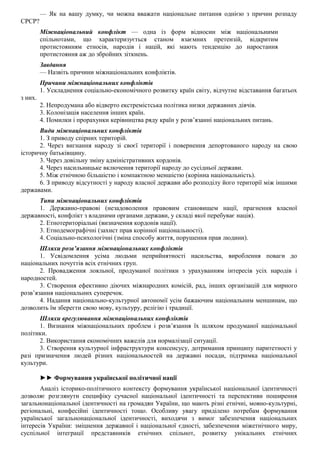— Як на вашу думку, чи можна вважати національне питання однією з причин розпаду
СРСР?
Міжнаціональний конфлікт — одна із форм відносин між національними
спільнотами, що характеризується станом взаємних претензій, відкритим
протистоянням етносів, народів і націй, які мають тенденцію до наростання
протистояння аж до збройних зіткнень.
Завдання
— Назвіть причини міжнаціональних конфліктів.
Причини міжнаціональних конфліктів
1. Ускладнення соціально-економічного розвитку країн світу, відчутне відставання багатьох
з них.
2. Непродумана або відверто екстремістська політика низки державних діячів.
3. Колонізація населення інших країн.
4. Помилки і прорахунки керівництва ряду країн у розв’язанні національних питань.
Види міжнаціональних конфліктів
1. З приводу спірних територій.
2. Через вигнання народу зі своєї території і повернення депортованого народу на свою
історичну батьківщину.
3. Через довільну зміну адміністративних кордонів.
4. Через насильницьке включення території народу до сусідньої держави.
5. Між етнічною більшістю і компактною меншістю (корінна національність).
6. З приводу відсутності у народу власної держави або розподілу його території між іншими
державами.
Типи міжнаціональних конфліктів
1. Державно-правові (незадоволення правовим становищем нації, прагнення власної
державності, конфлікт з владними органами держави, у складі якої перебуває нація).
2. Етнотериторіальні (визначення кордонів нації).
3. Етнодемографічні (захист прав корінної національності).
4. Соціально-психологічні (зміна способу життя, порушення прав людини).
Шляхи розв’язання міжнаціональних конфліктів
1. Усвідомлення усіма людьми неприйнятності насильства, вироблення поваги до
національних почуттів всіх етнічних груп.
2. Провадження лояльної, продуманої політики з урахуванням інтересів усіх народів і
народностей.
3. Створення ефективно діючих міжнародних комісій, рад, інших організацій для мирного
розв’язання національних суперечок.
4. Надання національно-культурної автономії усім бажаючим національним меншинам, що
дозволить їм зберегти свою мову, культуру, релігію і традиції.
Шляхи врегулювання міжнаціональних конфліктів
1. Визнання міжнаціональних проблем і розв’язання їх шляхом продуманої національної
політики.
2. Використання економічних важелів для нормалізації ситуації.
3. Створення культурної інфраструктури консенсусу, дотримання принципу паритетності у
разі призначення людей різних національностей на державні посади, підтримка національної
культури.
►► Формування української політичної нації
Аналіз історико-політичного контексту формування української національної ідентичності
дозволяє розглянути специфіку сучасної національної ідентичності та перспективи поширення
загальнонаціональної ідентичності на громадян України, що мають різні етнічні, мовно-культурні,
регіональні, конфесійні ідентичності тощо. Особливу увагу приділено потребам формування
української загальнонаціональної ідентичності, виходячи з вимог забезпечення національних
інтересів України: зміцнення державної і національної єдності, забезпечення міжетнічного миру,
суспільної інтеграції представників етнічних спільнот, розвитку унікальних етнічних
 