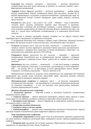 Сегрегація (від пізньолат. segregatio — відділення) — політика примусового
відокремлення будь-якої групи населення за расовою чи етнічною ознакою, одна з
форм расової дискримінації.
Апартеїд (мовою африканс apartheid — роздільне проживання) — крайня форма
расової дискримінації. Означає позбавлення певних груп населення, залежно від їх
расової приналежності, політичних, соціально-економічних і громадянських прав, аж
до територіальної ізоляції. Сучасне міжнародне право вважає апартеїд злочином
проти людства.
Геноцид (від грец. genos — рід, плем’я і лат. caedo — вбиваю) — один із найтяжчих
злочинів проти людства, винищення окремих груп населення за расовими,
національними, етнічними або релігійними ознаками, а також навмисне створення
умов існування, розрахованих на повне або часткове фізичне знищення цих груп, так
само як і заходи щодо запобігання дітонародженню в їх середовищі (біологічний
геноцид).
Такі злочини в масових масштабах вчиняли гітлерівці під час Другої світової війни,
спрямовані проти слов’янського та єврейського населення.
У гітлерівській Німеччині було знищено в таборах смерті (Треблінка, Освенцім) близько 6
млн. євреїв. Цю трагедію назвали голокостом (від грец. «всезнищення через спалення»).
Голокост (холокауст) (англ. holocaust від грец. holokaustos — спалений цілком) —
загибель значної частини єврейського населення Європи внаслідок систематичного
переслідування і знищення його нацистами та їхніми посібниками у Німеччині і на
захоплених нею територіях протягом 1933-1945 pp.
Сепаратизм (франц. séparatisme від лат. separatus — окремий) — прагнення
відокремлення, відособлення; рух за відокремлення частини держави і створення
нового державного утворення (сікхн, баски, таміли) або за надання частині країни
автономії.
Ірредентизм (від італ. irredento — незвільнені) — 1) ідея возз’єднання з основним
ядром нації (ірландці в Ольстері), 2) політичний і суспільний рух в Італії наприкінці
XIX — на початку XX ст. за приєднання до Італії прикордонних земель Австро-
Угорщини з італійським населенням — Трієста, Трентіно та ін.
Міжнаціональні конфлікти (у вузькому сенсі) відбуваються між державами або всередині
конфедерації, яку складає низка політично самостійних країн, населених різними етносами.
Міжетнічні конфлікти виникають всередині держави.
Міжнаціональний конфлікт (у широкому сенсі) — це будь-яка конкуренція
(суперництво) між групами — від протиборства за володіння обмеженими ресурсами
до соціальної конкуренції — в усіх тих випадках, коли протистояння зумовлено
етнічною приналежністю її членів.
Причини міжнаціональних конфліктів
1. Економічні причини — боротьба етносів за володіння власністю, матеріальними
ресурсами (земля, надра).
2. Соціальні причини — вимоги цивільного рівноправ’я, рівності перед законом в освіті,
оплаті праці під час прийому на роботу, особливо на престижні місця в органах влади.
3. Культурно-мовні причини — вимоги збереження чи відродження, розвитку рідної мови,
об’єднання етносу в єдине ціле.
4. Конфесійні, релігійні відмінності.
5. Історичне минуле взаємин народів.
6. Етнодемографічні — швидка зміна співвідношення численності контактуючих народів
внаслідок міграції та відмінностей у рівні природного приросту населення.
Типи міжнаціональних конфліктів
1. Конфлікти стереотипів (етнічні групи чітко не усвідомлюють причини суперечностей,
але щодо опонента створюють негативний образ «небажаного сусіда», вірмено-азербайджанський
конфлікт).
2. Конфлікт ідей: висунення тих чи інших домагань, обґрунтування «історичного права» на
державність, на територію (Естонія, Литва, Татарстан).
 