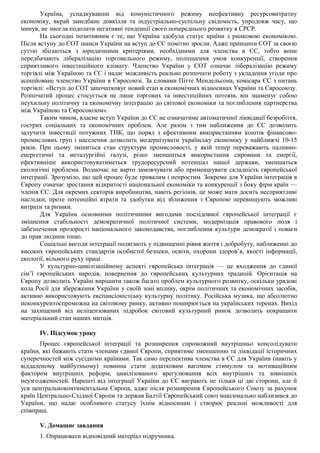 Україна, успадкувавши від комуністичного режиму неефективну ресурсовитратну
економіку, вкрай занедбане довкілля та індустріально-суспільну свідомість, упродовж часу, що
минув, не змогла подолати негативні тенденції свого попереднього розвитку в СРСР.
На сьогодні позитивним є те, що Україна здобула статус країни з ринковою економікою.
Після вступу до СОТ шанси України на вступ до ЄС помітно зросли. Адже принципи СОТ за своєю
суттю збігаються з юридичними критеріями, необхідними для членства в ЄС, тобто вони
передбачають лібералізацію торговельного режиму, поліпшення умов конкуренції, створення
сприятливого інвестиційного клімату. Членство України у СОТ означає лібералізацію режиму
торгівлі між Україною та ЄС і надає можливість реально розпочати роботу з укладення угоди про
асоційоване членство України в Євросоюзі. За словами Пітте Мендельсона, комісара ЄС з питань
торгівлі: «Вступ до СОТ започатковує новий етап в економічних відносинах України та Євросоюзу.
Розпочатий процес стосується не лише торгових та інвестиційних потоків, він знаменує собою
неухильну політичну та економічну інтеграцію до світової економіки та поглиблення партнерства
між Україною та Євросоюзом».
Таким чином, власне вступ України до ЄС не означатиме автоматичної ліквідації безробіття,
гострих соціальних та економічних проблем. Але разом з тим наближення до ЄС дозволить
залучити інвестиції потужних ТНК, що поряд з ефективним використанням коштів фінансово-
промислових груп і населення дозволить модернізувати українську економіку у найближчі 10-15
років. При цьому зміниться стан структури промисловості, у якій тепер переважають паливно-
енергетичні та металургійні галузі, різко зменшиться використання сировини та енергії,
ефективніше використовуватиметься трудоресурсний потенціал нашої держави, зменшаться
екологічні проблеми. Водночас не варто замовчувати або применшувати складність європейської
інтеграції. Зрозуміло, що цей процес буде тривалим і непростим. Зокрема для України інтеграція в
Європу означає зростання відкритості національної економіки та конкуренції з боку фірм країн —
членів ЄС. Для окремих секторів виробництва, навіть регіонів, це може мати досить несприятливі
наслідки, проте потенційні втрати та здобутки від зближення з Європою перевищують можливі
витрати та ризики.
Для України основними політичними вигодами послідовної європейської інтеграції є
зміцнення стабільності демократичної політичної системи, модернізація правового поля і
забезпечення прозорості національного законодавства, поглиблення культури демократії і поваги
до прав людини тощо.
Соціальні вигоди інтеграції полягають у підвищенні рівня життя і добробуту, наближенні до
високих європейських стандартів особистої безпеки, освіти, охорони здоров’я, якості інформації,
екології, вільного руху праці.
У культурно-цивілізаційному аспекті європейська інтеграція — це входження до єдиної
сім’ї європейських народів, повернення до європейських культурних традицій. Орієнтація на
Європу дозволить Україні вирішити також багато проблем культурного розвитку, оскільки урядові
кола Росії для збереження України у своїй зоні впливу, окрім політичних та економічних засобів,
активно використовують експансіоністську культурну політику. Російська музика, що абсолютно
неконкурентоспроможна на світовому ринку, активно поширюється на українських теренах. Вихід
на захищений від неліцензованих підробок світовий культурний ринок дозволить покращити
матеріальний стан наших митців.
IV. Підсумок уроку
Процес європейської інтеграції та розширення спроможний внутрішньо консолідувати
країни, які бажають стати членами єдиної Європи, сприятиме зменшенню та ліквідації історичних
суперечностей між сусідніми країнами. Так само перспектива членства в ЄС для України (навіть у
віддаленому майбутньому) повинна стати додатковим вагомим стимулом та мотиваційним
фактором внутрішніх реформ, цивілізованого врегулювання всіх внутрішніх та зовнішніх
неузгодженостей. Нарешті від інтеграції України до ЄС виграють не тільки ці дві сторони, але й
уся центральноконтинентальна Європа, адже після розширення Європейського Союзу за рахунок
країн Центрально-Східної Європи та держав Балтії Європейський союз максимально наблизився до
України, що надає особливого статусу їхнім відносинам і створює реальні можливості для
співпраці.
V. Домашнє завдання
1. Опрацювати відповідний матеріал підручника.
 