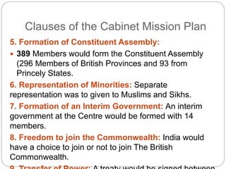 Clauses of the Cabinet Mission Plan
5. Formation of Constituent Assembly:
 389 Members would form the Constituent Assembly
(296 Members of British Provinces and 93 from
Princely States.
6. Representation of Minorities: Separate
representation was to given to Muslims and Sikhs.
7. Formation of an Interim Government: An interim
government at the Centre would be formed with 14
members.
8. Freedom to join the Commonwealth: India would
have a choice to join or not to join The British
Commonwealth.
 
