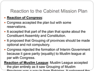 Reaction to the Cabinet Mission Plan
 Reaction of Congress:
 Congress accepted the plan but with some
reservations.
 It accepted that part of the plan that spoke about the
Constituent Assembly and Constitution.
 It proposed that Grouping of provinces should be made
optional and not compulsory.
 Congress rejected the formation of Interim Government
because it gave parity (equality) to Muslim league at
par with Congress.
Reaction of Muslim League: Muslim League accepted
the plan entirely as it saw Grouping of Muslim
 