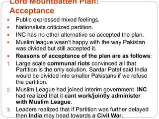 Lord Mountbatten Plan:
Acceptance
 Public expressed mixed feelings.
 Nationalists criticized partition.
 INC has no other alternative so accepted the plan.
 Muslim league wasn’t happy with the way Pakistan
was divided but still accepted it.
 Reasons of acceptance of the plan are as follows:
1. Large scale communal riots convinced all that
Partition is the only solution. Sardar Patel said India
would be divided into smaller Pakistans if we refuse
the partition.
2. Muslim League had joined interim government. INC
had realized that it cant work/jointly administer
with Muslim League.
3. Leaders realized that if Partition was further delayed
then India may head towards a Civil War.
 