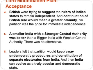 Lord Mountbatten Plan:
Acceptance
4. British were trying to suggest the rulers of Indian
states to remain independent. And continuation of
British rule would mean a greater calamity. So
partition was the price for immediate independence.
5. A smaller India with a Stronger Central Authority
was better than a Bigger India with Weaker Central
Authority. There was no alternative.
6. Leaders felt that partition would keep away
undemocratic procedures and constitution of
separate electorates from India. And then India
can evolve as a truly secular and democratic
state.
 