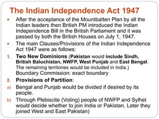 The Indian Independence Act 1947
 After the acceptance of the Mountbatten Plan by all the
Indian leaders then British PM introduced the Indian
Independence Bill in the British Parliament and it was
passed by both the British Houses on July 1, 1947.
 The main Clauses/Provisions of the Indian Independence
Act 1947 were as follows:
1. Two New Dominions (Pakistan would include Sindh,
British Baluchistan, NWFP, West Punjab and East Bengal.
The remaining territories would be included in India.)
Boundary Commission: exact boundary
2. Provisions of Partition:
a) Bengal and Punjab would be divided if desired by its
people.
b) Through Plebiscite (Voting) people of NWFP and Sylhet
would decide whether to join India or Pakistan. Later they
joined West and East Pakistan)
 