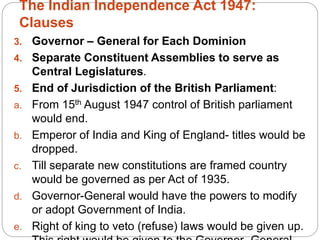 The Indian Independence Act 1947:
Clauses
3. Governor – General for Each Dominion
4. Separate Constituent Assemblies to serve as
Central Legislatures.
5. End of Jurisdiction of the British Parliament:
a. From 15th August 1947 control of British parliament
would end.
b. Emperor of India and King of England- titles would be
dropped.
c. Till separate new constitutions are framed country
would be governed as per Act of 1935.
d. Governor-General would have the powers to modify
or adopt Government of India.
e. Right of king to veto (refuse) laws would be given up.
 