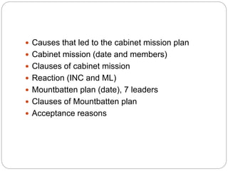  Causes that led to the cabinet mission plan
 Cabinet mission (date and members)
 Clauses of cabinet mission
 Reaction (INC and ML)
 Mountbatten plan (date), 7 leaders
 Clauses of Mountbatten plan
 Acceptance reasons
 
