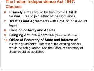 The Indian Independence Act 1947:
Clauses
6. Princely states would be free from all British
treaties. Free to join either of the Dominions.
7. Treaties and Agreements with Govt. of India would
lapse.
8. Division of Army and Assets
9. Bringing Act into Operation (Governor- General)
10. Office of Secretary of State and Interest of
Existing Officers: Interest of the existing officers
would be safeguarded. And the Office of Secretary of
State would be abolished.
 