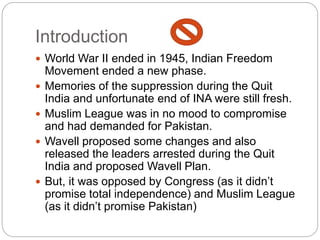 Introduction
 World War II ended in 1945, Indian Freedom
Movement ended a new phase.
 Memories of the suppression during the Quit
India and unfortunate end of INA were still fresh.
 Muslim League was in no mood to compromise
and had demanded for Pakistan.
 Wavell proposed some changes and also
released the leaders arrested during the Quit
India and proposed Wavell Plan.
 But, it was opposed by Congress (as it didn’t
promise total independence) and Muslim League
(as it didn’t promise Pakistan)
 