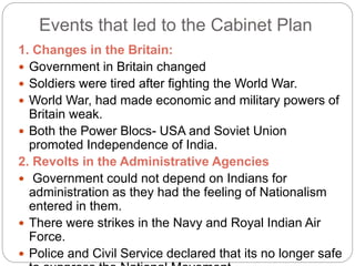 Events that led to the Cabinet Plan
1. Changes in the Britain:
 Government in Britain changed
 Soldiers were tired after fighting the World War.
 World War, had made economic and military powers of
Britain weak.
 Both the Power Blocs- USA and Soviet Union
promoted Independence of India.
2. Revolts in the Administrative Agencies
 Government could not depend on Indians for
administration as they had the feeling of Nationalism
entered in them.
 There were strikes in the Navy and Royal Indian Air
Force.
 Police and Civil Service declared that its no longer safe
 