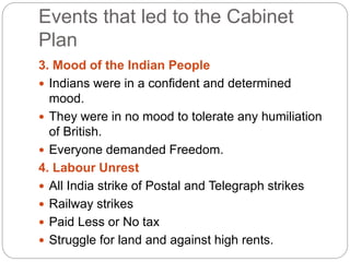 Events that led to the Cabinet
Plan
3. Mood of the Indian People
 Indians were in a confident and determined
mood.
 They were in no mood to tolerate any humiliation
of British.
 Everyone demanded Freedom.
4. Labour Unrest
 All India strike of Postal and Telegraph strikes
 Railway strikes
 Paid Less or No tax
 Struggle for land and against high rents.
 