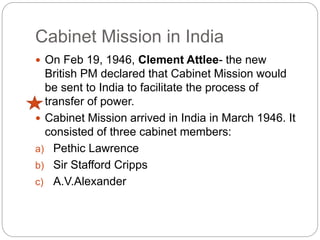 Cabinet Mission in India
 On Feb 19, 1946, Clement Attlee- the new
British PM declared that Cabinet Mission would
be sent to India to facilitate the process of
transfer of power.
 Cabinet Mission arrived in India in March 1946. It
consisted of three cabinet members:
a) Pethic Lawrence
b) Sir Stafford Cripps
c) A.V.Alexander
 