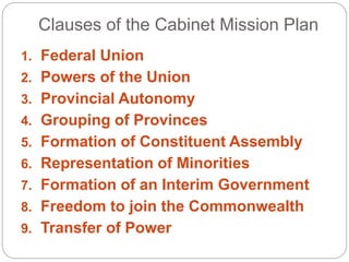 Clauses of the Cabinet Mission Plan
1. Federal Union
2. Powers of the Union
3. Provincial Autonomy
4. Grouping of Provinces
5. Formation of Constituent Assembly
6. Representation of Minorities
7. Formation of an Interim Government
8. Freedom to join the Commonwealth
9. Transfer of Power
 