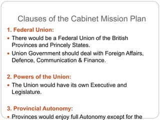 Clauses of the Cabinet Mission Plan
1. Federal Union:
 There would be a Federal Union of the British
Provinces and Princely States.
 Union Government should deal with Foreign Affairs,
Defence, Communication & Finance.
2. Powers of the Union:
 The Union would have its own Executive and
Legislature.
3. Provincial Autonomy:
 Provinces would enjoy full Autonomy except for the
 