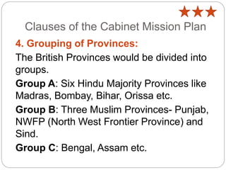 Clauses of the Cabinet Mission Plan
4. Grouping of Provinces:
The British Provinces would be divided into
groups.
Group A: Six Hindu Majority Provinces like
Madras, Bombay, Bihar, Orissa etc.
Group B: Three Muslim Provinces- Punjab,
NWFP (North West Frontier Province) and
Sind.
Group C: Bengal, Assam etc.
 