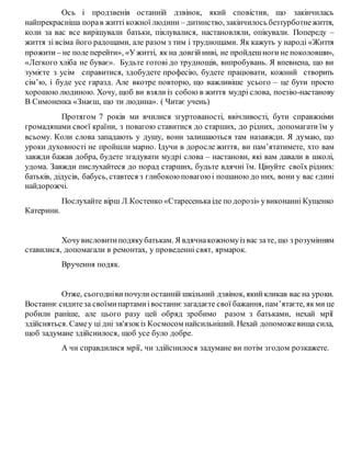 Ось і продзвенів останній дзвінок, який сповістив, що закінчилась
найпрекрасніша порав житті кожної людини – дитинство, закінчилось безтурботнежиття,
коли за вас все вирішували батьки, піклувалися, настановляли, опікували. Попереду –
життя зі всіма його радощами, але разом з тим і труднощами. Як кажуть у народі «Життя
прожити – не поле перейти», «Ужитті, як на довгійниві, не пройдешноги не поколовши»,
«Легкого хліба не буває». Будьте готові до труднощів, випробувань. Я впевнена, що ви
зумієте з усім справитися, здобудете професію, будете працювати, кожний створить
сім’ю, і буде усе гаразд. Але вкотре повторю, що важливіше усього – це бути просто
хорошою людиною. Хочу, щоб ви взяли із собою в життя мудрі слова, поезію-настанову
В Симоненка «Знаєш, що ти людина». ( Читає учень)
Протягом 7 років ми вчилися згуртованості, ввічливості, бути справжніми
громадянами своєї країни, з повагою ставитися до старших, до рідних, допомагати їм у
всьому. Коли слова западають у душу, вони залишаються там назавжди. Я думаю, що
уроки духовності не пройшли марно. Ідучи в доросле життя, ви пам’ятатимете, хто вам
завжди бажав добра, будете згадувати мудрі слова – настанови, які вам давали в школі,
удома. Завжди пислухайтеся до порад старших, будьте вдячні їм. Цінуйте своїх рідних:
батьків, дідусів, бабусь, ставтеся з глибокоюповагоюі пошаною до них, вони у вас єдині
найдорожчі.
Послухайте вірш Л.Костенко «Старесенькаіде по дорозі» увиконанні Кущенко
Катерини.
Хочувисловитиподякубатькам. Я вдячнакожномуіз вас зате, що з розумінням
ставилися, допомагали в ремонтах, у проведенні свят, ярмарок.
Вручення подяк.
Отже, сьогоднівипочули останній шкільний дзвінок, якийкликав вас на уроки.
Востаннє сидитеза своїмипартамиівостаннєзагадаєте свої бажання, пам’ятаєте, якми це
робили раніше, але цього разу цей обряд зробимо разом з батьками, нехай мрії
здійсняться. Самеу ці дні зв'язокіз Космосом найсильніший. Нехай допоможевища сила,
щоб задумане здійснилося, щоб усе було добре.
А чи справдилися мрії, чи здійснилося задумане ви потім згодом розкажете.
 