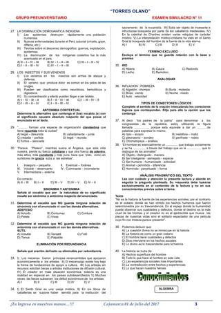 “TORRES OLANO”
GRUPO PREUNIVERSITARIO EXAMEN SIMULACRO N° 11
27. LA DISMINUCIÓN DEMOGRAFICA INDIGENA
I) Las epidemias destruyen rápidamente una población
numerosa.
II) Nuevas enfermedades durante el Perú colonial (viruela, gripe,
difteria, etc.)
III) Teorías sobre el descenso demográfico: guerras, explotación,
epidemias.
IV) La disminución de los indígenas costeños fue la más
acentuada en el país.
A) II – I – IV – III B) IV – I – II – III C) III – I – II – IV
D) I – II – III – IV E) IV – I – II – III
28. LOS INSECTOS Y SUS VENENOS
I) Los venenos en los insectos son armas de ataque y
defensa.
II) El veneno que produce dolor es común en los pelos de las
orugas.
III) Pueden ser clasificados como neuróticos, hemolíticos y
digestivos.
IV) Su concentración y efecto pueden llegar a ser letales.
A) I – IV – III – II B) I – II – IV – III C) I – III – IV – II
D) I – III – II – IV E) I – II – III – IV
ANTONIMIA CONTEXTUAL
Determine la alternativa que contenga el (los) vocablo (s) con
el significado opuesto absoluto respecto del que posee el
enunciado en el texto.
29. “........... forman una especie de organización clandestina que
tiene repartida toda la ciudad”
A) ilegal – desunida B) calladamente – junta
C) vedada – partida D) legal – reunida
E) furtiva – asociada
30. “Parece “Platero”, mientras suena el Ángelus, que esta vida
nuestra, pierde su fuerza cotidiana y que otra fuerza de adentro,
más altiva, más constante y más pura, hace que todo, como en
surtidores de gracia suba a las estrellas”.
I. Inseguro – pequeña II. Eventual – foránea
III. Voluble – desencanto IV. Culminante – inconstante
V. Intermediaria – externa
Es correcto:
A) II – III B) I – II C) III – V D) IV – V E) IV – II
SINONIMIA Y ANTONIMIA
Señale el vocablo que por la naturaleza de su significado
resulte ser sinónimo o antónimo respecto del enunciado.
31. Determine el vocablo que NO guarda ninguna relación de
sinonimia con el enunciado ni con las demás alternativas.
ADEFESIO
A) Amorfo B) Contumaz C) Cordura
D) Pelele E) Vivas
32. Determine el vocablo que NO guarda ninguna relación de
antonimia con el enunciado ni con las demás alternativas.
SUTIL
A) Voluble B) Versátil C) Fútil
D) Tenue E) Palpable
ELIMINACIÓN POR REDUNDANCIA
Señale qué oración del texto es eliminable por redundancia.
33. I) Los mecenas fueron príncipes renancentistas que apoyaron
económicamente a los artistas. II) El mecenazgo existe hoy bajo
la forma de fundaciones de apoyo a cultura. III) Los artistas sin
recursos solicitan becas a artistas instituciones de difusión cultural.
IV) El creador en mala situación económica, todavía es una
realidad en especial en los países subdesarrollados V) Muchas
veces las becas subsanan los déficit económicos de los artistas.
A) I B) II C) III D) IV E) V
34. I) El Santo Grial es una vasija mística. II) En los libros de
caballerías se supone haber servido para la institución del
sacramento de la eucaristía. III) Solía ser objeto de incesante e
infructuosa búsqueda por parte de los caballeros medievales. IV)
En la catedral de Chartres existen varias reliquias de carácter
místico. V) La interpretación místico-cristiana ha visto en el Santo
Grial la búsqueda del hombre de la fuente de la vida eterna.
A) I B) IV C) III D) II E) V
TÉRMINO EXCLUIDO
Excluya el término que no guarde relación con la base o
premisa
35. RIO
A) Ribera B) Cauce C) Redondo
D) Lecho E) Remolino
ANALOGIAS
36. INFLACION : POBREZA
A) Algodón : chompa B) Burla : molestia
C) Brisa : viento D) Noche : miedo
E) Auto : velocidad
TIPOS DE CONECTORES LÓGICOS
Complete el sentido de la oración intercalando los conectores
lógicos que correspondan. Elija para ello la opción que los
contenga:
37. Al decir “los padres de la patria” para denominar a los
congresistas de la república, estoy utilizando la figura
llamada ................., porque esta equivale a dar un ............de
palabras para expresar lo mismo.
A) ripio – acopio B) metáfora – matiz
C) pleonasmo – sondeo D) perifrase – rodeo
E) Onomatopeya – análisis
38. “El hombre es esencialmente un .............. que trabaja socialmente
y se ha ............... a través del trabajo que es la ................. que lo
distingue de los animales”
A) Objeto - distinguido - manera
B) Ser inteligente - semejado - especie
C) Ser humano - humanizado - actividad
D) Animal - permitido - diferencia
E) Homínido - perpetuado – forma
ANÁLISIS PRAGMÁTICO DEL TEXTO
Lea con cuidado y atención la presente lectura y aborde en
seguida la pregunta planteada. Su respuesta debe basarse
exclusivamente en el contenido de la lectura y no en sus
conocimientos previos sobre el tema:
Texto
“No es la historia la fuente de las experiencias sociales; por el contrario
es el océano donde se han vertido los hechos humanos que fueron
seleccionados por su trascendencia. Es el espejo donde la humanidad
puede observar sus cualidades y defectos, donde el destino es la más
cruel de las bromas y el creador no es el ajedrecista que mueve las
piezas de nuestras vidas sino el solitario espectador de una película
cuyo fin con tristeza parece presentir”.
39. Podemos deducir que:
A) La cuestión divina no se inmiscuye en la historia
B) La historia es como un gran océano
C) El hombre tiene cualidades y defectos
D) Dios interviene en los hechos sociales
E) Lo divino es lo trascendente para la historia
40. La historia se nutre de:
A) Hechos superfluos del hombre
B) Todo lo que hace el hombre en esta vida
C) Las experiencias sociales más importantes
D) La contradicción entre hechos y experiencias
E) Lo que hacen nuestros héroes
ÁLGEBRA
¡Tu Ingreso en nuestras manos…!!! Cajamarca 01 de julio del 2017 3
 