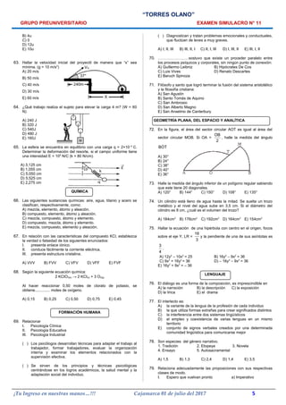 “TORRES OLANO”
GRUPO PREUNIVERSITARIO EXAMEN SIMULACRO N° 11
B) 4u
C) 0
D) 12u
E) 10u
63. Hallar la velocidad inicial del proyectil de manera que “x” sea
mínima. (g = 10 m/s2
)
A) 20 m/s
B) 50 m/s
C) 40 m/s
D) 30 m/s
E) 60 m/s
64. ¿Qué trabajo realiza el sujeto para elevar la carga 4 m? (W = 60
N)
A) 240 J
B) 320 J
C) 540J
D) 480 J
E) 160J
65. La esfera se encuentra en equilibrio con una carga q = 2×10–3
C.
Determinar la deformación del resorte, si el campo uniforme tiene
una intensidad E = 105
N/C (k = 80 N/cm).
A) 3,125 cm
B) 1,055 cm
C) 5,050 cm
D) 5,525 cm
E) 2,275 cm
QUÍMICA
66. Las siguientes sustancias químicas: aire, agua, titanio y acero se
clasifican, respectivamente, como:
A) mezcla, elemento, átomo y aleación.
B) compuesto, elemento, átomo y aleación.
C) mezcla, compuesto, átomo y elemento.
D) compuesto, mezcla, átomo y elemento.
E) mezcla, compuesto, elemento y aleación.
67. En relación con las características del compuesto KCl, establezca
la verdad o falsedad de los siguientes enunciados:
I. presenta enlace iónico.
II. conduce fácilmente la corriente eléctrica.
III. presenta estructura cristalina.
A) VVV B) FVV C) VFV D) VFF E) FVF
68. Según la siguiente ecuación química:
2 KCIO3(s) → 2 KCI(s) + 3 O2(g)
Al hacer reaccionar 0,50 moles de clorato de potasio, se
obtiene.............. moles de oxígeno.
A) 0,15 B) 0,25 C) 0,50 D) 0,75 E) 0,45
FORMACIÓN HUMANA
69. Relacionar
I. Psicología Clínica
II. Psicología Educativa
III. Psicología Industrial
( ) Los psicólogos desarrollan técnicas para adaptar el trabajo al
trabajador, formar trabajadores, evaluar la organización
interna y examinar los elementos relacionados con la
supervisión efectiva.
( ) Se sirven de los principios y técnicas psicológicas
centrándose en los logros académicos, la salud mental y la
adaptación social del individuo.
( ) Diagnostican y tratan problemas emocionales y conductuales,
que fluctúan de leves a muy graves.
A) I, II, III B) III, II, I C) II, I, III D) I, III, II E) III, I, II
70. ……………………sostuvo que existe un proceder paralelo entre
los procesos psíquicos y corporales, sin ningún punto de conexión:
A) Guillermo Leibniz B) Hipócrates De Cos
C) Luis Vives D) Renato Descartes
E) Baruch Spinoza
71. Filósofo y santo que logró terminar la fusión del sistema aristotélico
y la filosofía cristiana:
A) San Agustín
B) Santo Tomás de Aquino
C) San Ambrosio
D) San Alberto Magno
E) San Anselmo de Canterbury
GEOMETRÍA PLANA, DEL ESPACIO Y ANALÍTICA
72. En la figura, el área del sector circular AOT es igual al área del
sector circular MOB. Si OA =
OB
2
, halle la medida del ángulo
BOT
)
A) 30°
B) 24°
C) 38°
D) 40°
E) 36°
73. Halle la medida del ángulo inferior de un polígono regular sabiendo
que este tiene 20 diagonales.
A) 120° B) 144° C) 150° D) 108° E) 135°
74. Un cilindro está lleno de agua hasta la mitad. Se suelta un trozo
metálico y el nivel del agua sube en 3,5 cm. Si el diámetro del
cilindro es 8 cm, ¿cuál es el volumen del trozo?
A) 184cm3
B) 176cm3
C) 192cm3
D) 164cm3
E) 154cm3
75. Hallar la ecuación de una hipérbola con centro en el origen, focos
sobre el eje Y, LR =
16
3
y la pendiente de una de sus asíntotas es
3
4
.
A) 12y2
– 10x2
= 25 B) 16y2
– 9x2
= 36
C) 9x2
+ 16y2
= 36 D) – 16y2
– 9x2
= 36
E) 16y2
+ 9x2
= – 36
LENGUAJE
76. El diálogo es una forma de la composición, es imprescindible en
A) la narración B) la descripción C) la exposición
D) la lírica E) el drama
77. El interlecto es:
A) la variante de la lengua de la profesión de cada individuo
B) la que utiliza formas extrañas para crear significados distintos
C) la interferencia entre dos sistemas lingüísticos
D) el empleo y coexistencia de varias lenguas en un mismo
territorio
E) conjunto de signos verbales creados por una determinada
comunidad lingüística para comunicarse mejor
78. Son especies del género narrativo.
1. Tradición 2. Etopeya 3. Novela
4. Ensayo 5. Autosacramental
A) 1,5 B) 1,3 C) 2,4 D) 1,4 E) 3,5
79. Relaciona adecuadamente las proposiciones con sus respectivas
clases de modo.
I. Espero que vuelvan pronto a) Imperativo
¡Tu Ingreso en nuestras manos…!!! Cajamarca 01 de julio del 2017 5
 