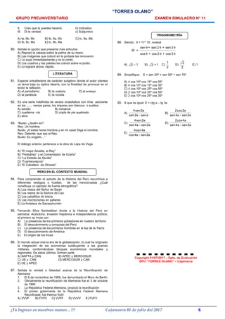 “TORRES OLANO”
GRUPO PREUNIVERSITARIO EXAMEN SIMULACRO N° 11
II. Creo que tú puedes hacerlo. b) Indicativo
III. Di la verdad. c) Subjuntivo
A) Ia, IIb, IIIc B) Ib, IIa, IIIc C) Ic, IIa, IIIb
D) Ib, IIc, IIIa E) Ic, IIb, IIIa
80. Señale la opción que presenta más artículos:
A) Reposó la cabeza sobre la palma de su mano.
B) Las imágenes que colocó en la portada las renovaron.
C) Lo supo inmediatamente y no lo contó.
D) Los cuadros y las paletas las colocó sobre el podio.
E) Lo logrará ahora, rápido.
LITERATURA
81. Especie extraliteraria de carácter subjetivo donde el autor plantea
un tema bajo su óptica idearía, con la finalidad de provocar en el
lector la reflexión.
A) el periodismo B) la oratoria C) el ensayo
D) la parábola E) la novela
82. Es una serie indefinida de versos octasílabos con rima asonante
en los ....... versos pares, los impares son blancos o sueltos.
A) soneto B) romance
C) cuaderna vía D) copla de pie quebrado
E) silva
83. “Busto: ¿Quién es?
Rey: Un hombre.
Busto: ¡A estas horas hombre y en mi casa! Diga el nombre.
Rey: Detente; que soy el Rey.
Busto: Es engaño…”
El diálogo anterior pertenece a la obra de Lope de Vega
A) “El mejor Alcalde, el Rey”
B) “Peribáñez” y el Comendador de Ocaña”
C) “La Estrella de Sevilla”
D) “Fuenteovejuna”
E) “El Caballero de Olmedo”
PERÚ EN EL CONTEXTO MUNDIAL
84. Para comprender el estudio de la Historia del Perú recurrimos a
diferentes vestigios o huellas; de las mencionadas ¿Cuál
constituye un ejemplo de fuente etnográfica?
A) Los restos del Señor de Sipán
B) Los restos de la Señora de Cao
C) Los caballitos de totora
D) Las inscripciones en pallares
E) La fortaleza de Sacsayhumán
85. Fernando Silva Santistéban divide a la Historia del Perú en
periodos: Autóctono, Invasión hispánica e Independencia política;
el primero se inicia con
A) La presencia de los primeros pobladores en nuestro territorio
B) El descubrimiento y conquista del Perú
C) La presencia de los primeros hombres en la faz de la Tierra
D) El descubrimiento de América
E) El origen de los Incas
86. El mundo actual vive la era de la globalización; lo cual ha originado
la integración de las economías sustituyendo a las guerras
militares, conformándose bloques económicos mundiales y
regionales. De estos últimos, forman parte
A) NAFTA y CAN B) APEC y MERCOSUR
C) UE y CAN D) MERCOSUR y CAN
E) UE y APEC
87. Señala la verdad o falsedad acerca de la Reunificación de
Alemania
1. El 9 de noviembre de 1989, fue derrumbado el Muro de Berlín
2. Oficialmente la reunificación de Alemania fue el 3 de octubre
de 1990
3. La República Federal Alemana; propició la reunificación
4. El primer gobernante de la República Federal Alemana
Reunificada; fue Helmut Kohl
A) VVVF B) FVVV C) VVFF D) VVVV E) FVFV
TRIGONOMETRÍA
88. Siendo: θ = 11º 15’, evalué
sen + sen 2 + sen 3
W =
cos + cos 2 + cos 3
θ θ θ
θ θ θ
A) 2 − 1 B) 2 + 1 C)
1
2
D)
2
2
E) 1
89. Simplifique: E = sen 20º + sen 50º + sen 70º
A) 4 cos 10º cos 15º cos 55º
B) 4 cos 10º cos 15º cos 35º
C) 4 cos 10º cos 25º cos 55º
D) 2 cos 10º cos 25º cos 55º
E) 2 cos 10º cos 25º cos 35º
90. A que es igual: E = ctg a – tg 3a
A)
4sen2a
sen2a sena−
B)
2cos2a
sen4a sen2a−
C)
4sen2a
sen4a sen2a−
D)
2cos4a
sen4a sen2a−
E)
4sen4a
cos4a sen2a−
Copyright 01/07/2017 – Dpto. de Evaluación
GPU “TORRES OLANO” – Cajamarca
¡Tu Ingreso en nuestras manos…!!! Cajamarca 01 de julio del 2017 6
 