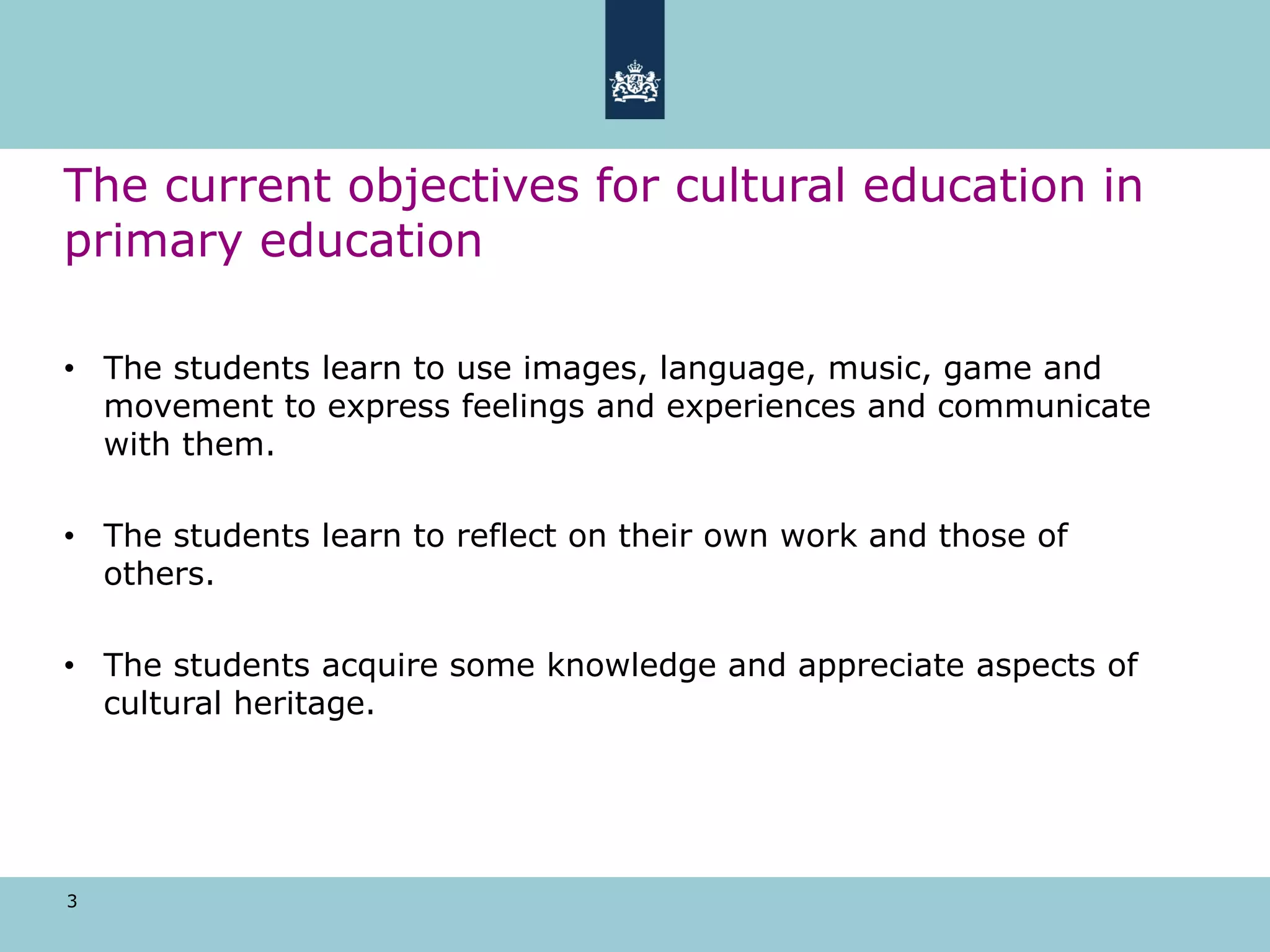3
The current objectives for cultural education in
primary education
• The students learn to use images, language, music, game and
movement to express feelings and experiences and communicate
with them.
• The students learn to reflect on their own work and those of
others.
• The students acquire some knowledge and appreciate aspects of
cultural heritage.
 