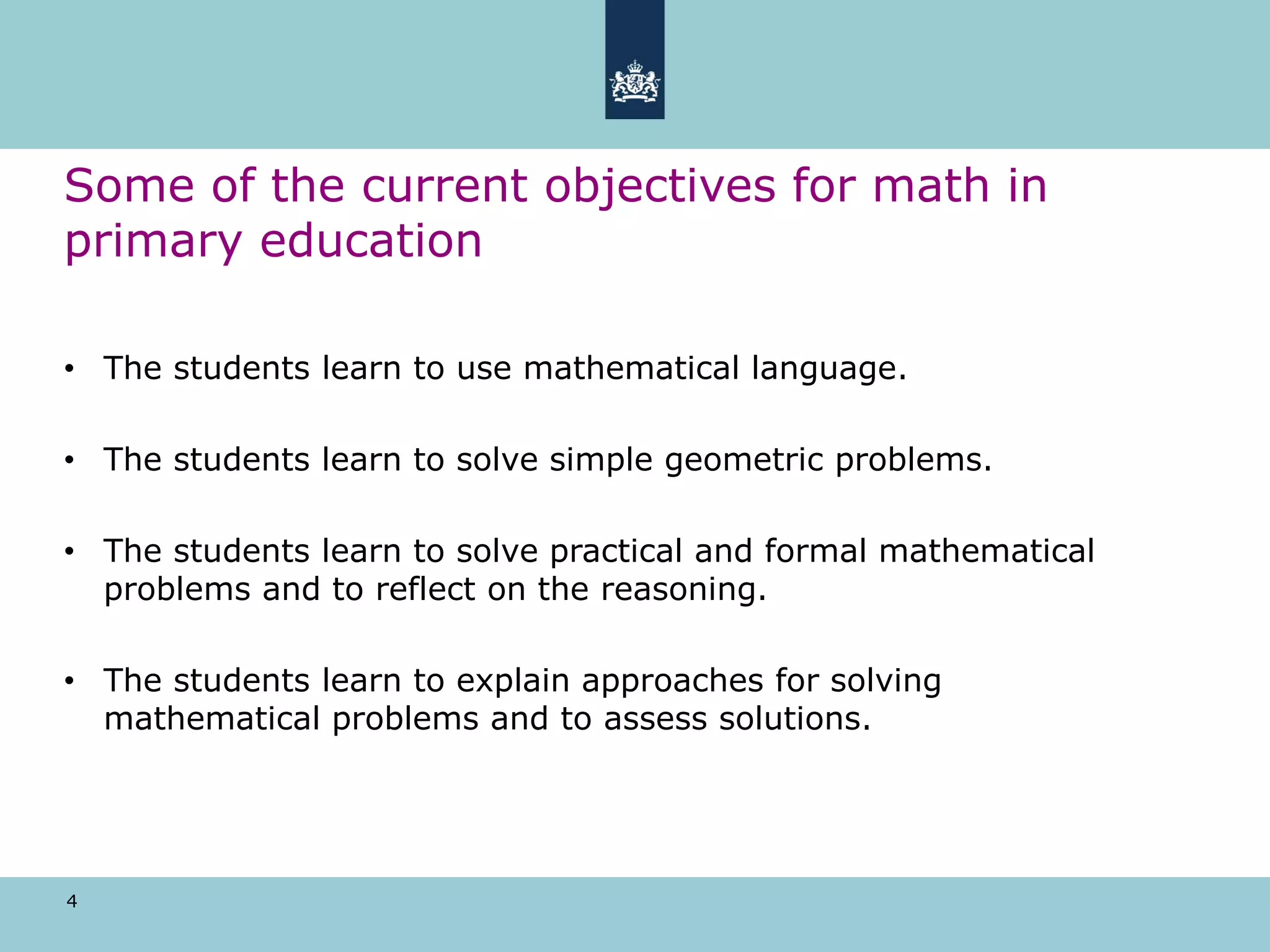 4
Some of the current objectives for math in
primary education
• The students learn to use mathematical language.
• The students learn to solve simple geometric problems.
• The students learn to solve practical and formal mathematical
problems and to reflect on the reasoning.
• The students learn to explain approaches for solving
mathematical problems and to assess solutions.
 