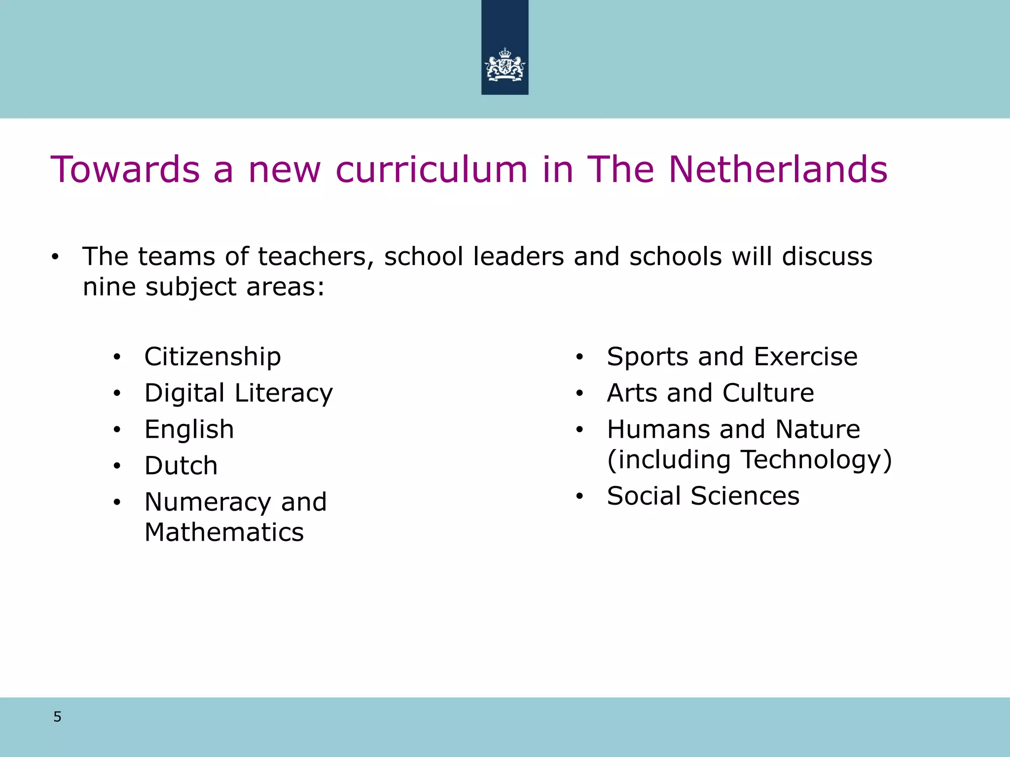 5
Towards a new curriculum in The Netherlands
• The teams of teachers, school leaders and schools will discuss
nine subject areas:
• Sports and Exercise
• Arts and Culture
• Humans and Nature
(including Technology)
• Social Sciences
• Citizenship
• Digital Literacy
• English
• Dutch
• Numeracy and
Mathematics
 